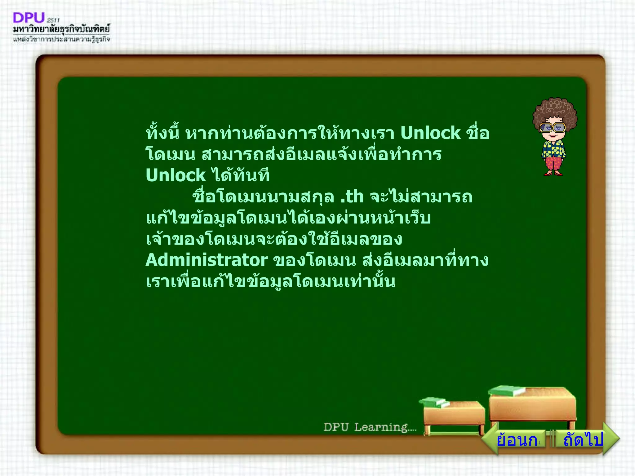 ทั้งนี้ หากท่านต้องการให้ทางเรา  Unlock  ชื่อโดเมน สามารถส่งอีเมลแจ้งเพื่อทำการ  Unlock  ได้ทันที         ชื่อโดเมนนามสกุล  . th  จะไม่สามารถแก้ไขข้อมูลโดเมนได้เองผ่านหน้าเว็บ เจ้าของโดเมนจะต้องใช้อีเมลของ  Administrator  ของโดเมน ส่งอีเมลมาที่ทางเราเพื่อแก้ไขข้อมูลโดเมนเท่านั้น ถัดไป ย้อนกลับ 