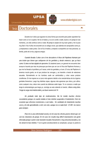 Durante los 4 años que siguieron la única forma que encontré para poder soportarlo fue
hacer como si no lo supiera. No fui al medico y no se lo conté a nadie, bueno a mi pareja en ese
momento, y la vida continuo como si nada. Mi pareja lo acepto de muy buen grado y me lo puso
muy fácil. A los 4 años me encontré con un antiguo novio, que además era seropositivo como yo,
y empezamos a estar juntos. Con el fui al medico y empecé a compartirlo con mas personas, su
familia, parte de la mía y algunos amigos.


        Cuando llevaba 3 años con el me descubren el Virus del Papiloma Humano por
una lesión que tienen que extirparme de los genitales y desde entonces, que ya hace
como 12 años no han dejado de operarme. Es bastante bueno, en general me encuentro bien
aunque el asunto que mas me preocupa que tiene que ver con el Virus del Papiloma Humano y
que me ha llevado al quirófano ya 8 veces, entre los genitales y el ano. El virus del Papiloma lo
tenemos mucha gente, es el que produce las verrugas, y se trasmite a través de relaciones
sexuales. Normalmente en los hombres suele ser asintomático y otras veces produce
condilomas. En las mujeres es un poco más agresivo debido a las características de los órganos
genitales femeninos. Luego hay distintas cepas, algunas más agresivas que otras y por ultimo,
como cualquier virus, ataca mas cuando las defensas están bajas. Yo no conozco a nadie que
tenga la sintomatología que tengo yo, conmigo se esta cebando el mamón. Ahora estoy bien,
Tengo la carga viral indetectable y un buen numero de T4.


        He probado todo tipo de medicamentos. No he tenido muchos efectos
secundarios porque en cuanto notaba el más mínimo suspendía el tratamiento. Esto me
ocasiono que ofreciera resistencias a casi todos. He cambiado de tratamiento muchas
veces y he ido aprendiendo a vivir con esto, aunque no es nada fácil. El VIH me marco
para siempre.


        Para mí es una enfermedad social y en mi caso los efectos peores tienen que ver
con las relaciones de pareja. En mi caso me resulta muy difícil relacionarme con gente
infectada porque suelen estar bastante tocados físicamente o muy desestructurados y no
me atraen lo mas mínimo. Y con la gente serodiscordante es complicado, aunque no pierdo la



                   Silvia Giménez Rodríguez                 - 200 -
 