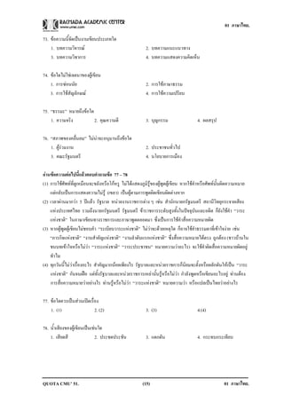 01 ภาษาไทย.

73. ขอความนี้จัดเปนงานเขียนประเภทใด
    1. บทความวิจารณ                                   2. บทความแนะแนวทาง
    3. บทความวิชาการ                                   4. บทความแสดงความคิดเห็น

74. ขอใดไมใชเจตนาของผูเขียน
    1. การซอนนัย                                      2. การใชภาษาธรรม
    3. การใชสัญลักษณ                                 4. การใชความเปรียบ

75. “ธรรมะ” หมายถึงขอใด
    1. ความจริง          2. คุณความดี                  3. บุญกรรม                  4. ผลสรุป

76. “สภาพของคลื่นลม” ไมนาจะอนุมานถึงขอใด
    1. ผูรวมงาน                                      2. ประชาชนทั่วไป
    3. คณะรัฐมนตรี                                     4. นโยบายการเมือง

อานขอความตอไปนี้แลวตอบคําถามขอ 77 – 78
(1) การใชศัพทที่ดูเหมือนจะขลังหรือโกหรู ไมไดแสดงภูมิรูของผูพูดผูเขียน หากใชคําหรือศัพทนั้นผิดความหมาย
    แตกลับเปนการแสดงความไมรู (เขลา) เปนผูตามการพูดผิดเขียนผิดตางหาก
(2) เวลาผานมากวา 5 ปแลว รัฐบาล หนวยงานราชการตาง ๆ เชน สํานักนายกรัฐมนตรี สถานีวิทยุกระจายเสียง
    แหงประเทศไทย รวมถึงนายกรัฐมนตรี รัฐมนตรี ขาราชการระดับสูงทั้งในปจจุบันและอดีต ก็ยังใชคํา “วาระ
    แหงชาติ” ในภาษาเขียนทางราชการและภาษาพูดตลอดมา ซึ่งเปนการใชคําสื่อความหมายผิด
(3) หากผูพูดผูเขียนไมชอบคํา “ระเบียบวาระแหงชาติ” ไมวาจะดวยเหตุใด ก็อาจใชคําธรรมดาที่เขาใจงาย เชน
    “ภารกิจแหงชาติ” “งานสําคัญแหงชาติ” “งานลําดับแรกแหงชาติ” ซึ่งสื่อความหมายไดตรง ถูกตอง (ชาวบานใน
    ชนบทเขาใจหรือไมวา “วาระแหงชาติ” “วาระประชาชน” หมายความวาอะไร) จะใชคําผิดสื่อความหมายผิดอยู
    ทําไม
(4) ทุกวันนี้ไมวาเรื่องอะไร สําคัญมากนอยเพียงไร รัฐบาลและหนวยราชการก็นิยมจะตั้งหรือผลักดันใหเปน “วาระ
    แหงชาติ” กันจนเฝอ แตทั้งรัฐบาลและหนวยราชการเหลานั้นรูหรือไมวา กําลังพูดหรือเขียนอะไรอยู ทานตอง
    การสื่อความหมายวาอยางไร ทานรูหรือไมวา “วาระแหงชาติ” หมายความวา หรือแปลเปนไทยวาอยางไร

77. ขอใดควรเปนสวนเปดเรื่อง
    1. (1)                  2. (2)                     3. (3)                      4.(4)

78. น้ําเสียงของผูเขียนเปนเชนใด
    1. เสียดสี                 2. ประชดประชัน          3. แดกดัน                   4. กระทบกระเทียบ




QUOTA CMU’ 51.                                       (15)                                        01 ภาษาไทย.
 