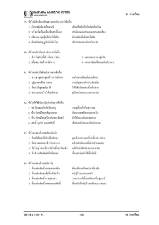 01 ภาษาไทย.

79. ขอใดมีคําเลียนเสียงธรรมชาติมากกวาขออื่น
    1. เงียบสงัดวัดวาในราตรี                   เสียงเปดผีหวี่หวีดจังหรีดเรียง
    2. หริ่งหริ่งเรื่อยเฉื่อยชื่นสะอื้นอก      สําเนียงนกแสกแถกแสกแสกเสียง
    3. เสียงแมงมุมอุมไขมาใตเตียง            ตีอกเพียงผึงผึงตะลึงฟง
    4. ฝายเสียงหนูมูสิกกิกกิกรอง             เสียวสยองยามยินถวิลหวัง

80. ขอใดกลาวถึงเวลาตางจากขออื่น
    1. อางวางกับน้ําคางที่กลางไพร                   2. เพลายอแสงมาสูสมัย
    3. เมื่อพระลบวาเหวหิมวา                          4. แสงสายัณหยอยระยับกับวนา

81. ขอใดกลาวถึงศิลปะตางจากขออื่น
    1. พระธาตุทองสูงสลางหวางวิหาร           แลโอฬารเยี่ยมยิ่งบนสิงขร
    2. กุฏิหอชอฟาสงางอน                    งามบัญชรลงรักประจักษตา
    3. ที่ผนังมีพุทธประวัติ                   ใหสีชัดโดดเดนทั้งเสนสาย
    4. ศาลารายแลไปใหเปลาดาย                 ดูเรียบงายสงบงามตามเวลา

82. ขอใดใชวิธีประเมินคาตางจากขออื่น
    1. ชมโฉมระเดนกับโฉมตรู                   งามดูดั่งแกวกับสุวรรณ
    2. บางวาเหมือนอสัญแดหวา                 กับนางเทพธิดากระยาหงัน
    3. บางวาเหมือนสุริยากับพระจันทร        ถาไดครองกันจะสมควร
    4. สมทั้งรูปทรงแลยศศักดิ์                 เสียดายนักพระมาคิดหักหวน

83. ขอใดแสดงถึงการประเมินคา
    1. ที่หนาโบสถมียักษยืนรักษา            ดูหนาตากราดเกรี้ยวเขี้ยวขาวออน
    2. มีสองตนตนละขางริมทางจร                คลายยักษตอนเตี้ยต่ํากรําแดดลม
    3. ไมใหญโตเหมือนวัดโพธิ์และวัดแจง      แตถาแขงศิลปะจะเหมาะสม
    4. ทั้งสวนสัดตัดตอก็กลึงกลม             เรื่องจะขมกันไดนั้นไมมี

84. ขอใดแสดงถึงการปลงใจ
    1. สิ้นแผนดินสิ้นนามตามเสด็จ             ตองเที่ยวเตร็ดเตรหาที่อาศัย
    2. สิ้นแผนดินขอใหสิ้นชีวิตบาง          อยารูรางบงกชบทศรี
    3. สิ้นแผนดินสิ้นรสสุคนธา                วาสนาเราก็สิ้นเหมือนกลิ่นสุคนธ
    4. สิ้นแผนดินสิ้นยศถดถอยศักดิ์           ที่เคยรักก็กลับรางเหลือหมางหมอง




QUOTA CMU’ 51.                                       (16)                             01 ภาษาไทย.
 