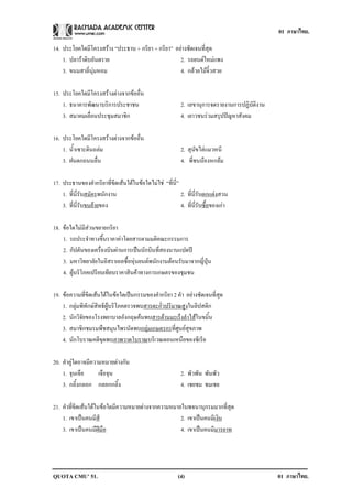 01 ภาษาไทย.

14. ประโยคใดมีโครงสราง “ประธาน + กริยา + กริยา” อยางชัดเจนที่สุด
    1. ปลาราดิบอันตราย                            2. รถยนตใหมแพง
    3. ขนมสาลี่นุมหอม                             4. กลวยไมจิ๋วสวย

15. ประโยคใดมีโครงสรางตางจากขออื่น
    1. ธนาคารพัฒนาบริการประชาชน                           2. เลขานุการจดรายงานการปฏิบัติงาน
    3. สมาคมเลื่อนประชุมสมาชิก                            4. เยาวชนรวมสรุปปญหาสังคม

16. ประโยคใดมีโครงสรางตางจากขออื่น
    1. น้ําเซาะดินถลม                                    2. สุนัขไลแมวหนี
    3. ฝนตกถนนลื่น                                        4. พี่ชนนองหกลม

17. ประธานของคํากริยาที่ขีดเสนใตในขอใดไมใช “ที่นี่”
    1. ที่นี่รับสมัครพนักงาน                             2. ที่นี่รับตกแตงสวน
    3. ที่น่รบขนยายของ
             ีั                                          4. ที่นี่รับซื้อของเกา

18. ขอใดไมมีสวนขยายกริยา
    1. รถประจําทางขึ้นราคาคาโดยสารตามมติคณะกรรมการ
    2. กัปตันของเครื่องบินผานการเปนนักบินที่สองนานแปดป
    3. มหาวิทยาลัยในอิสราเอลซื้อหุนยนตพนักงานตอนรับมาจากญี่ปุน
    4. ผูบริโภคเปรียบเทียบราคาสินคาทางการเกษตรของชุมชน

19. ขอความที่ขีดเสนใตในขอใดเปนกรรมของคํากริยา 2 คํา อยางชัดเจนที่สุด
    1. กลุมพิทักษสิทธิผูบริโภคตรวจพบสารตะกั่วปริมาณสูงในลิปสติก
    2. นักวิจัยของโรงพยาบาลอังกฤษคนพบสารตานมะเร็งลําไสในขมิ้น
    3. สมาชิกชมรมพืชสมุนไพรนัดพบกลุมเกษตรกรที่ศูนยสุขภาพ
    4. นักโบราณคดีขุดพบภาพวาดโบราณบริเวณตอนเหนือของซีเรีย

20. คําคูใดอาจมีความหมายตางกัน
    1. จุนเจือ      เจือจุน                               2. พัวพัน พันพัว
    3. กลิ้งกลอก กลอกกลิ้ง                                4. เชยชม ชมเชย

21. คําที่ขีดเสนใตในขอใดมีความหมายตางจากความหมายในพจนานุกรมมากที่สุด
    1. เขาเปนคนมีสี                                2. เขาเปนคนมีเงิน
    3. เขาเปนคนมีฝมือ                             4. เขาเปนคนมีมารยาท




QUOTA CMU’ 51.                                           (4)                                  01 ภาษาไทย.
 