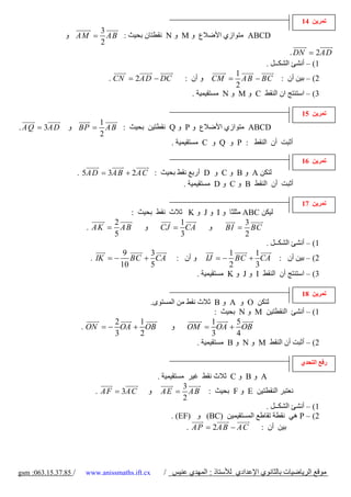 ‫ﺗﻤﺮﻳﻦ 41‬
                            ‫3‬
               ‫= ‪ AM‬و‬         ‫‪ ABCD‬ﻣﺘﻮازي اﻷﺿﻼع و ‪ M‬و ‪ N‬ﻧﻘﻄﺘﺎن ﺑﺤﻴﺚ : ‪A B‬‬
                            ‫2‬
                                                                                            ‫‪. DN = 2AD‬‬
                                                                                   ‫1( – أﻧﺸﺊ اﻟﺸﻜــﻞ .‬
                                                                        ‫1‬
                               ‫‪. CN = 2AD − DC‬‬          ‫و أن :‬   ‫= ‪CM‬‬     ‫2( – ﺑﻴﻦ أن : ‪AB − BC‬‬
                                                                        ‫2‬
                                                          ‫3( – اﺳﺘﻨﺘﺞ ان اﻟﻨﻘﻂ ‪ C‬و ‪ M‬و ‪ N‬ﻣﺴﺘﻘﻴﻤﻴﺔ .‬

                                                                                              ‫ﺗﻤﺮﻳﻦ 51‬
                      ‫1‬
‫‪. AQ = 3AD‬‬      ‫‪ ABCD‬ﻣﺘﻮازي اﻷﺿﻼع و ‪ P‬و ‪ Q‬ﻧﻘﻄﺘﻴﻦ ﺑﺤﻴﺚ : ‪ BP = AB‬و‬
                      ‫2‬
                                        ‫أﺛﺒﺖ أن اﻟﻨﻘﻂ : ‪ P‬و ‪ Q‬و ‪ C‬ﻣﺴﺘﻘﻴﻤﻴﺔ .‬

                                                                                              ‫ﺗﻤﺮﻳﻦ 61‬
                      ‫ﻟﺘﻜﻦ ‪ A‬و ‪ B‬و ‪ C‬و ‪ D‬أرﺑﻊ ﻧﻘﻂ ﺑﺤﻴﺚ : ‪. 5AD = 3AB + 2AC‬‬
                                                 ‫أﺛﺒﺖ أن اﻟﻨﻘﻂ ‪ B‬و ‪ C‬و ‪ D‬ﻣﺴﺘﻘﻴﻤﻴﺔ .‬

                                                                                              ‫ﺗﻤﺮﻳﻦ 71‬
                                      ‫ﻟﻴﻜﻦ ‪ ABC‬ﻣﺜﻠﺜﺎ و ‪ I‬و ‪ J‬و ‪ K‬ﺛﻼث ﻧﻘﻂ ﺑﺤﻴﺚ :‬
                                 ‫2‬                 ‫1‬                   ‫3‬
                        ‫‪. AK = AB‬‬        ‫و‬    ‫‪CJ = CA‬‬       ‫و‬     ‫‪BI = BC‬‬
                                 ‫5‬                 ‫3‬                   ‫2‬
                                                                             ‫1( – أﻧﺸﺊ اﻟﺸﻜــﻞ .‬
                                    ‫9‬      ‫3‬                       ‫1‬      ‫1‬
                          ‫2( – ﺑﻴﻦ أن : ‪ IJ = − B C + CA‬و أن : ‪. IK = − BC + CA‬‬
                                   ‫01‬      ‫5‬                       ‫2‬      ‫3‬
                                                       ‫3( – اﺳﺘﻨﺘﺞ أن اﻟﻨﻘﻂ ‪ I‬و ‪ J‬و ‪ K‬ﻣﺴﺘﻘﻴﻤﻴﺔ .‬

                                                                                              ‫ﺗﻤﺮﻳﻦ 81‬
                                      ‫ﻟﺘﻜﻦ ‪ O‬و ‪ A‬و ‪ B‬ﺛﻼث ﻧﻘﻂ ﻣﻦ اﻟﻤﺴﺘﻮى.‬
                                                             ‫1( – أﻧﺸﺊ اﻟﻨﻘﻄﺘﻴﻦ ‪ M‬و ‪ N‬ﺑﺤﻴﺚ :‬
                               ‫2‬    ‫1‬                       ‫1‬      ‫5‬
                       ‫‪. ON = − OA + OB‬‬     ‫و‬     ‫‪OM = OA + OB‬‬
                               ‫3‬    ‫2‬                       ‫3‬      ‫4‬
                                                      ‫2( – أﺛﺒﺖ أن اﻟﻨﻘﻂ ‪ M‬و ‪ N‬و ‪ B‬ﻣﺴﺘﻘﻴﻤﻴﺔ .‬

                                                                                              ‫رﻓﻊ اﻟﺘﺤﺪي‬
                                              ‫‪ A‬و ‪ B‬و ‪ C‬ﺛﻼث ﻧﻘﻂ ﻏﻴﺮ ﻣﺴﺘﻘﻴﻤﻴﺔ .‬
                                                        ‫3‬
                           ‫‪. AF = 3AC‬‬       ‫ﻧﻌﺘﺒﺮ اﻟﻨﻘﻄﺘﻴﻦ ‪ E‬و ‪ F‬ﺑﺤﻴﺚ : ‪ A E = A B‬و‬
                                                        ‫2‬
                                                                                ‫1( – أﻧﺸﺊ اﻟﺸﻜــﻞ .‬
                                                    ‫2( – ‪ P‬هﻲ ﻧﻘﻄﺔ ﺗﻘﺎﻃﻊ اﻟﻤﺴﺘﻘﻴﻤﻴﻦ )‪ (BC‬و )‪. (EF‬‬
                                                         ‫‪. A P = 2A B − A C‬‬   ‫ﺑﻴﻦ أن :‬




‫/ 58.73.51.360: ‪gsm‬‬     ‫‪www.anissmaths.ift.cx‬‬    ‫ﻣﻮﻗﻊ اﻟﺮﻳﺎﺿﻴﺎت ﺑﺎﻟﺜﺎﻧﻮي اﻹﻋﺪادي ﻟﻸﺳﺘﺎذ : اﻟﻤﻬﺪي ﻋﻨﻴﺲ /‬
 