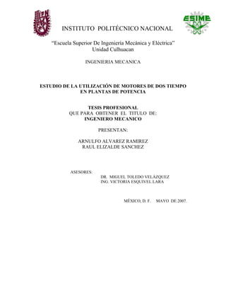 INSTITUTO POLITÉCNICO NACIONAL

    “Escuela Superior De Ingeniería Mecánica y Eléctrica”
                     Unidad Culhuacan

                  INGENIERIA MECANICA



ESTUDIO DE LA UTILIZACIÓN DE MOTORES DE DOS TIEMPO
              EN PLANTAS DE POTENCIA


                 TESIS PROFESIONAL
           QUE PARA OBTENER EL TITULO DE:
                INGENIERO MECANICO

                        PRESENTAN:

               ARNULFO ALVAREZ RAMIREZ
                RAUL ELIZALDE SANCHEZ




            ASESORES:
                         DR. MIGUEL TOLEDO VELÁZQUEZ
                         ING. VICTORIA ESQUIVEL LARA



                                   MÉXICO, D. F.   MAYO DE 2007.
 