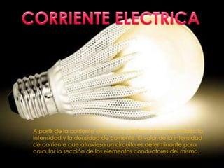 A partir de la corriente eléctrica se definen dos magnitudes: la
intensidad y la densidad de corriente. El valor de la intensidad
de corriente que atraviesa un circuito es determinante para
calcular la sección de los elementos conductores del mismo.
 