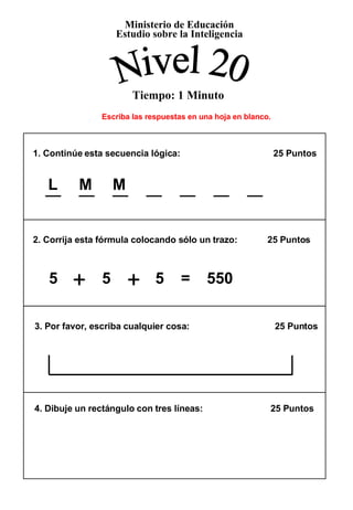 Ministerio de Educación Estudio sobre la Inteligencia Nivel 20 Tiempo: 1 Minuto + + Escriba las respuestas en una hoja en blanco. 1. Continúe esta secuencia lógica:    25 Puntos  2. Corrija esta fórmula colocando sólo un trazo:  25 Puntos 3. Por favor, escriba cualquier cosa:  25 Puntos  4. Dibuje un rectángulo con tres líneas:  25 Puntos  L  M  M  5  +   5  +   5  =  550 