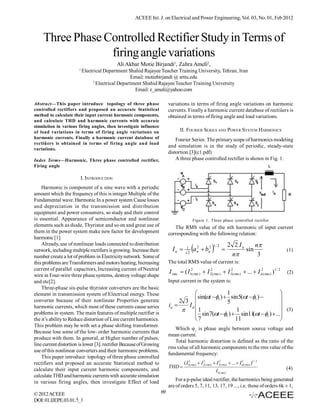 ACEEE Int. J. on Electrical and Power Engineering, Vol. 03, No. 01, Feb 2012



    Three Phase Controlled Rectifier Study in Terms of
                 firing angle variations
                                           Ali Akbar Motie Birjandi1, Zahra Ameli2,
                       1
                           Electrical Department Shahid Rajayee Teacher Training University, Tehran, Iran
                                                    Email: motiebirjandi @ srttu.edu
                                 2
                                   Electrical Department Shahid Rajayee Teacher Training University
                                                     Email: z_ameli@yahoo.com

Abstract—This paper introduce topology of three phase                     variations in terms of firing angle variations on harmonic
controlled rectifiers and proposed an accurate Statistical                currents. Finally a harmonic current database of rectiûers is
method to calculate their input current harmonic components,              obtained in terms of firing angle and load variations.
and calculate THD and harmonic currents with accurate
simulation in various firing angles, then investigate influence
of load variations in terms of firing angle variations on                        II. FOURIER SERIES AND POWER SYSTEM HARMONICS
harmonic currents. Finally a harmonic current database of                     Fourier Series: The primary scope of harmonics modeling
rectiûers is obtained in terms of firing angle and load
                                                                          and simulation is in the study of periodic, steady-state
variations.
                                                                          distortion.[3](c1.pdf)
Index Terms—Harmonic, Three phase controlled rectifier,                       A three phase controlled rectifier is shown in Fig. 1.
Firing angle

                        I. INTRODUCTION
    Harmonic is component of a sine wave with a periodic
amount which the frequency of this is integer Multiple of the
Fundamental wave. Harmonic In a power system Cause losses
and depreciation in the transmission and distribution
equipment and power consumers, so study and their control
is essential. Appearance of semiconductor and nonlinear                                   Figure 1. Three phase controlled rectifier
elements such as diode, Thyristor and so on and great use of                 The RMS value of the nth harmonic of input current
them in the power system make new factor for development                  corresponding with the following relation:
harmonic [1].
    Already, use of nonlinear loads connected to distribution                                                            2 2 Ia     n
network, including multiple rectifiers is growing. Increase their           In      1
                                                                                      2
                                                                                          a   2
                                                                                               n    bn2   
                                                                                                           1/ 2
                                                                                                                   
                                                                                                                          n
                                                                                                                                sin
                                                                                                                                     3
                                                                                                                                                       (1)
number create a lot of problem in Electricity network. Some of
this problems are Transformers and motors heating, Increasing             The total RMS value of current is:
current of parallel capacitors, Increasing current of Neutral
                                                                          I rms  ( I12( rms )  I 2( rms )  I 32( rms )  ...  I n2( rms ) )1 / 2
                                                                                                   2
                                                                                                                                                       (2)
wire in Four-wire three phase systems, destroy voltage shape
and etc[2].                                                               Input current in the system is:
    Three-phase six-pulse thyristor converters are the basic
element in transmission system of Electrical energy. These                                         1                       
converter because of their nonlinear Properties generate
                                                                                     sin(t 1 )  sin 5(t 1 )        
                                                                               2 3                 5                       
harmonic currents, which most of these currents cause series              ia     Id
                                                                                    1                 1                    (3)
problems in system. The main features of multiple rectifier is                        sin 7(t 1 )  sin11 t 1 )  ...
                                                                                                               (
the it’s ability to Reduce distortion of Line current harmonics.                     7                11                   
This problem may be with set a phase shifting transformer.
                                                                             Which φ1 is phase angle between source voltage and
Because lose some of the low- order harmonic currents that
                                                                          mean current.
produce with them. In general, at Higher number of pulses,
                                                                             Total harmonic distortion is defined as the ratio of the
line current distortion is lower [3]. rectifier Because of Growing
                                                                          rms value of all harmonic components to the rms value of the
use of this nonlinear converters and their harmonic problems.
                                                                          fundamental frequency:
    This paper introduce topology of three phase controlled
rectifiers and proposed an accurate Statistical method to                          ( I12(rms)  I 22( rms)  I 32( rms)  ...  I n(rms) )1 / 2
                                                                                                                                  2

                                                                          THD                                                                         (4)
calculate their input current harmonic components, and                                                         I1(rms)
calculate THD and harmonic currents with accurate simulation
in various firing angles, then investigate Effect of load                     For a p-pulse ideal rectifier, the harmonics being generated
                                                                          are of orders 5, 7, 11, 13, 17, 19 ..., i.e. those of orders 6k ± 1,
© 2012 ACEEE                                                         69
DOI: 01.IJEPE.03.01.5_1
 