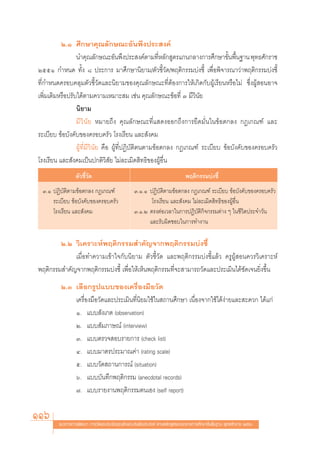 Ú.Ò »÷°…“§ÿ≥≈—°…≥–Õ—πæ÷ßª√– ß§å
                 π”§ÿ≥≈—°…≥–Õ—πæ÷ßª√– ß§åμ“¡∑’À≈—° Ÿμ√·°π°≈“ß°“√»÷°…“¢—πæ◊π∞“π æÿ∑∏»—°√“™
                                                        Ë                      È È
ÚııÒ °”Àπ¥ ∑—Èß ¯ ª√–°“√ ¡“»÷°…“π‘¬“¡/μ—«™’È«—¥/æƒμ‘°√√¡∫àß™’È ‡æ◊ËÕæ‘®“√≥“«à“æƒμ‘°√√¡∫àß™’È
∑’Ë°”Àπ¥§√Õ∫§≈ÿ¡μ—«™’È«—¥·≈–π‘¬“¡¢Õß§ÿ≥≈—°…≥–∑’ËμâÕß°“√„Àâ‡°‘¥°—∫ºŸâ‡√’¬πÀ√◊Õ‰¡à ´÷ËßºŸâ ÕπÕ“®
‡æ‘Ë¡‡μ‘¡À√◊Õª√—∫‰¥âμ“¡§«“¡‡À¡“– ¡ ‡™àπ §ÿ≥≈—°…≥–¢âÕ∑’Ë Û ¡’«‘π—¬
                 π‘¬“¡
                 ¡’ «‘ π— ¬ À¡“¬∂÷ß §ÿ≥≈—°…≥–∑’Ë· ¥ßÕÕ°∂÷ß°“√¬÷¥¡—Ëπ„π¢âÕμ°≈ß °Æ‡°≥±å ·≈–
√–‡∫’¬∫ ¢âÕ∫—ß§—∫¢Õß§√Õ∫§√—« ‚√ß‡√’¬π ·≈– —ß§¡
                 ºŸâ∑’Ë¡’«‘π—¬ §◊Õ ºŸâ∑’ËªØ‘∫—μ‘μπμ“¡¢âÕμ°≈ß °Æ‡°≥±å √–‡∫’¬∫ ¢âÕ∫—ß§—∫¢Õß§√Õ∫§√—«
‚√ß‡√’¬π ·≈– —ß§¡‡ªìπª°μ‘«‘ —¬ ‰¡à≈–‡¡‘¥ ‘∑∏‘¢ÕßºŸâÕ◊Ëπ
                 μ—«™’È«—¥                                                   æƒμ‘°√√¡∫àß™’È
 Û.Ò ªØ‘∫—μ‘μ“¡¢âÕμ°≈ß °Æ‡°≥±å                   Û.Ò.Ò ªØ‘∫—μ‘μ“¡¢âÕμ°≈ß °Æ‡°≥±å √–‡∫’¬∫ ¢âÕ∫—ß§—∫¢Õß§√Õ∫§√—«
     √–‡∫’¬∫ ¢âÕ∫—ß§—∫¢Õß§√Õ∫§√—«                       ‚√ß‡√’¬π ·≈– —ß§¡ ‰¡à≈–‡¡‘¥ ‘∑∏‘¢ÕßºŸâÕ◊Ëπ
     ‚√ß‡√’¬π ·≈– —ß§¡                           Û.Ò.Ú μ√ßμàÕ‡«≈“„π°“√ªØ‘∫—μ‘°‘®°√√¡μà“ß Ê „π™’«‘μª√–®”«—π
                                                       ·≈–√—∫º‘¥™Õ∫„π°“√∑”ß“π

        Ú.Ú «‘‡§√“–Àåæƒμ‘°√√¡ ”§—≠®“°æƒμ‘°√√¡∫àß™’È
             ‡¡◊ËÕ∑”§«“¡‡¢â“„®°—∫π‘¬“¡ μ—«™’È«—¥ ·≈–æƒμ‘°√√¡∫àß™’È·≈â« §√ŸºŸâ Õπ§«√«‘‡§√“–Àå
æƒμ‘°√√¡ ”§—≠®“°æƒμ‘°√√¡∫àß™’È ‡æ◊ËÕ„Àâ‡ÀÁπæƒμ‘°√√¡∑’Ë®– “¡“√∂«—¥·≈–ª√–‡¡‘π‰¥â™—¥‡®π¬‘Ëß¢÷Èπ
         Ú.Û ‡≈◊Õ°√Ÿª·∫∫¢Õß‡§√◊ËÕß¡◊Õ«—¥
             ‡§√◊ËÕß¡◊Õ«—¥·≈–ª√–‡¡‘π∑’Ëπ‘¬¡„™â„π ∂“π»÷°…“ ‡π◊ËÕß®“°„™â‰¥âßà“¬·≈– –¥«° ‰¥â·°à
             Ò. ·∫∫ —ß‡°μ (observation)
             Ú. ·∫∫ —¡¿“…≥å (interview)
             Û. ·∫∫μ√«® Õ∫√“¬°“√ (check list)
             Ù. ·∫∫¡“μ√ª√–¡“≥§à“ (rating scale)
             ı. ·∫∫«—¥ ∂“π°“√≥å (situation)
             ˆ. ·∫∫∫—π∑÷°æƒμ‘°√√¡ (anecdotal records)
             ˜. ·∫∫√“¬ß“πæƒμ‘°√√¡μπ‡Õß (self report)

116     ·π«∑“ß°“√æ—≤π“ °“√«—¥·≈–ª√–‡¡‘π§ÿ≥≈—°…≥–Õ—πæ÷ßª√– ß§å μ“¡À≈—° Ÿμ√·°π°≈“ß°“√»÷°…“¢—Èπæ◊Èπ∞“π æÿ∑∏»—°√“™ ÚııÒ
 