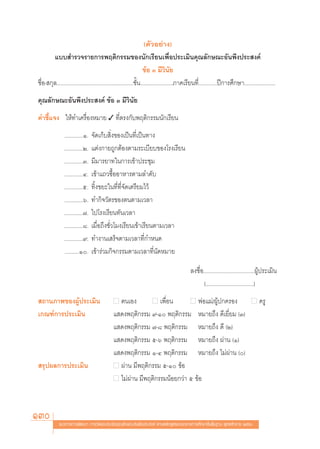 (μ—«Õ¬à“ß)
        ·∫∫ ”√«®√“¬°“√æƒμ‘°√√¡¢Õßπ—°‡√’¬π‡æ◊ËÕª√–‡¡‘π§ÿ≥≈—°…≥–Õ—πæ÷ßª√– ß§å
                                                                     ¢âÕ Û ¡’«‘π—¬
™◊ËÕ- °ÿ≈......................................................™—Èπ.......................¿“§‡√’¬π∑’Ë.............ªï°“√»÷°…“......................
§ÿ≥≈—°…≥–Õ—πæ÷ßª√– ß§å ¢âÕ Û ¡’«‘π—¬
§”™’È·®ß „Àâ∑”‡§√◊ËÕßÀ¡“¬ ✓ ∑’Ëμ√ß°—∫æƒμ‘°√√¡π—°‡√’¬π
                .............Ò.   ®—¥‡°Á∫ ‘Ëß¢Õß‡ªìπ∑’Ë‡ªìπ∑“ß
                .............Ú.   ·μàß°“¬∂Ÿ°μâÕßμ“¡√–‡∫’¬∫¢Õß‚√ß‡√’¬π
                .............Û.   ¡’¡“√¬“∑„π°“√‡¢â“ª√–™ÿ¡
                .............Ù.   ‡¢â“·∂«´◊ÈÕÕ“À“√μ“¡≈”¥—∫
                .............ı.   ∑‘Èß¢¬–„π∑’Ë∑’Ë®—¥‡μ√’¬¡‰«â
                .............ˆ.   ∑”°‘®«—μ√¢Õßμπμ“¡‡«≈“
                .............˜.   ‰ª‚√ß‡√’¬π∑—π‡«≈“
                .............¯.   ‡¡◊ËÕ∂÷ß™—Ë«‚¡ß‡√’¬π‡¢â“‡√’¬πμ“¡‡«≈“
                .............˘.   ∑”ß“π‡ √Á®μ“¡‡«≈“∑’Ë°”Àπ¥
                ..........Ò.     ‡¢â“√à«¡°‘®°√√¡μ“¡‡«≈“∑’Ëπ—¥À¡“¬

                                                                                             ≈ß™◊ËÕ....................................ºŸâª√–‡¡‘π
                                                                                                    (..................................)
 ∂“π¿“æ¢ÕßºŸâª√–‡¡‘π                          ■ μπ‡Õß       ■ ‡æ◊ËÕπ       ■ æàÕ·¡à/ºŸâª°§√Õß ■ §√Ÿ
‡°≥±å°“√ª√–‡¡‘π                               · ¥ßæƒμ‘°√√¡ ˘-Ò æƒμ‘°√√¡ À¡“¬∂÷ß ¥’‡¬’Ë¬¡ (Û)
                                              · ¥ßæƒμ‘°√√¡ ˜-¯ æƒμ‘°√√¡ À¡“¬∂÷ß ¥’ (Ú)
                                              · ¥ßæƒμ‘°√√¡ ı-ˆ æƒμ‘°√√¡ À¡“¬∂÷ß ºà“π (Ò)
                                              · ¥ßæƒμ‘°√√¡ Ò-Ù æƒμ‘°√√¡ À¡“¬∂÷ß ‰¡àºà“π ()
 √ÿªº≈°“√ª√–‡¡‘π                              ■ ºà“π ¡’æƒμ‘°√√¡ ı-Ò ¢âÕ
                                              ■ ‰¡àºà“π ¡’æƒμ‘°√√¡πâÕ¬°«à“ ı ¢âÕ




130         ·π«∑“ß°“√æ—≤π“ °“√«—¥·≈–ª√–‡¡‘π§ÿ≥≈—°…≥–Õ—πæ÷ßª√– ß§å μ“¡À≈—° Ÿμ√·°π°≈“ß°“√»÷°…“¢—Èπæ◊Èπ∞“π æÿ∑∏»—°√“™ ÚııÒ
 