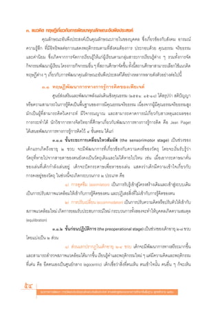 Û. ·π«§‘¥ ∑ƒ…Æ’‡°’Ë¬«°—∫°“√æ—≤π“§ÿ≥≈—°…≥–Õ—πæ÷ßª√– ß§å
          §ÿ≥≈—°…≥–Õ—πæ÷ßª√– ß§å‡ªìπ§ÿ≥≈—°…≥–¿“¬„π¢Õß∫ÿ§§≈ ´÷Ëß‡°’Ë¬«¢âÕß°—∫ —ß§¡ Õ“√¡≥å
§«“¡√Ÿâ ÷° ∑’Ë¡’Õ‘∑∏‘æ≈μàÕ°“√· ¥ßæƒμ‘°√√¡μ“¡∑’Ë —ß§¡μâÕß°“√ ª√–°Õ∫¥â«¬ §ÿ≥∏√√¡ ®√‘¬∏√√¡
·≈–§à“π‘¬¡ ´÷Ëß‡°‘¥®“°°“√®—¥°“√‡√’¬π√Ÿâ„Àâ·°àºŸâ‡√’¬πμ“¡°≈ÿà¡ “√–°“√‡√’¬π√Ÿâμà“ß Ê √«¡∑—Èß°“√®—¥
°‘®°√√¡æ—≤π“ºŸ‡â √’¬π ‚§√ß°“√/°‘®°√√¡Õ◊π Ê ∑’ ∂“π»÷°…“®—¥¢÷π ∑—ßπ’ ∂“π»÷°…“ “¡“√∂‡≈◊Õ°„™â·π«§‘¥
                                       Ë Ë                 È È È
∑ƒ…Æ’μà“ß Ê ‡°’Ë¬«°—∫°“√æ—≤π“§ÿ≥≈—°…≥–Õ—πæ÷ßª√– ß§å‰¥âÕ¬à“ßÀ≈“°À≈“¬¥—ßμ—«Õ¬à“ßμàÕ‰ªπ’È
            Û.Ò ∑ƒ…Æ’æ—≤π“°“√∑“ß°“√√Ÿâ°“√§‘¥¢Õß‡æ’¬‡®μå
                 »Ÿπ¬å àß‡ √‘¡·≈–æ—≤π“æ≈—ß·ºàπ¥‘π‡™‘ß§ÿ≥∏√√¡ (ÚııÒ: Òı-Ò¯) ‰¥â √ÿª«à“  μ‘ªí≠≠“
À√◊Õ§«“¡ “¡“√∂„π°“√√Ÿâ§‘¥‡ªìπæ◊Èπ∞“π¢Õß°“√¡’§ÿ≥∏√√¡®√‘¬∏√√¡ ‡π◊ËÕß®“°ºŸâ¡’§ÿ≥∏√√¡®√‘¬∏√√¡ Ÿß
¡—°‡ªìπºŸâ∑’Ë “¡“√∂§‘¥«‘‡§√“–Àå ¡’«‘®“√≥≠“≥ ·≈– “¡“√∂§“¥°“√≥å‡°’Ë¬«°—∫ “‡Àμÿ·≈–º≈¢Õß
°“√°√–∑”‰¥â π—°«‘™“°“√∑“ß®‘μ«‘∑¬“∑’Ë»÷°…“‡°’Ë¬«°—∫æ—≤π“°“√∑“ß°“√√Ÿâ°“√§‘¥ §◊Õ Jean Piaget
‰¥â‡ πÕæ—≤π“°“√∑“ß°“√√Ÿâ°“√§‘¥‰«â Ù ¢—ÈπμÕπ ‰¥â·°à
                 Û.Ò.Ò ¢—Èπ√–¬–°“√‡§≈◊ËÕπ‰À« —¡º—  (the sensorimotor stage) ‡ªìπ™à«ß¢Õß
‡¥Á°·√°‡°‘¥∂÷ßÕ“¬ÿ Ú ¢«∫ ®–¡’æ—≤π“°“√∑’Ë‡°’Ë¬«¢âÕß°—∫§«“¡§ß∑’Ë¢Õß«—μ∂ÿ ‚¥¬®–‡√‘Ë¡√—∫√Ÿâ«à“
«—μ∂ÿ∑’ËÀ“¬‰ª®“° “¬μ“¢Õßμπ¬—ß§ß‡ªìπ«—μ∂ÿ‡¥‘¡·≈–‰¡à‰¥âÀ“¬‰ª‰Àπ ‡™àπ ‡¡◊ËÕ‡Õ“°√–¥“…¡“§—Ëπ
¢Õß‡≈àπ∑’Ë‡¥Á°°”≈—ß‡≈àπÕ¬Ÿà ‡¥Á°®–ªí¥°√–¥“…‡æ◊ËÕÀ“¢Õß‡≈àπ · ¥ß«à“‡¥Á°¡’§«“¡‡¢â“„®‡°’Ë¬«°—∫
°“√§ßÕ¬Ÿà¢Õß«—μ∂ÿ „π™à«ßπ’È®–‡°‘¥°√–∫«π°“√ Ú ª√–‡¿∑ §◊Õ
                          Ò) °“√¥Ÿ¥´÷¡ (assimilation) ‡ªìπ°“√√—∫√Ÿâ‡¢â“ Ÿà‚§√ß √â“ß‡¥‘¡·≈–‡¢â“ Ÿà√–∫∫‡¥‘¡
‡ªìπ°“√ª√—∫ ¿“æ·«¥≈âÕ¡„Àâ‡¢â“°—∫°“√√Ÿâ§‘¥¢Õßμπ ·≈–ªØ‘‡ ∏ ‘Ëß∑’Ë‰¡à‡¢â“°—∫°“√√Ÿâ§‘¥¢Õßμπ
                          Ú) °“√ª√—∫‡ª≈’Ë¬π (accommodation) ‡ªìπ°“√ª√—∫§«“¡§‘¥À√◊Õª√—∫μ—«„Àâ‡¢â“°—∫
 ¿“æ·«¥≈âÕ¡„À¡à ‡°‘¥°“√¬Õ¡√—∫ª√– ∫°“√≥å„À¡à °√–∫«π°“√∑—Èß Õß®–∑”„Àâ∫ÿ§§≈‡°‘¥§«“¡ ¡¥ÿ≈
(equilibration)
                 Û.Ò.Ú ¢—π°àÕπªØ‘∫μ°“√ (the preoperational stage) ‡ªìπ™à«ß¢Õß‡¥Á°Õ“¬ÿ Ú-˜ ¢«∫
                           È          — ‘
‚¥¬·∫àß‡ªìπ Ú  à«π
                          Ò)  à«π·√°ª√“°Ø„π‡¥Á°Õ“¬ÿ Ú-Ù ¢«∫ ‡¥Á°®–¡’æ—≤π“°“√∑“ß √’√–¡“°¢÷Èπ
·≈– “¡“√∂ ”√«® ¿“æ·«¥≈âÕ¡‰¥â¡“°¢÷Èπ ‡√’¬π√Ÿâ§”·≈–æƒμ‘°√√¡„À¡à Ê ·μà¡’§«“¡§‘¥·≈–æƒμ‘°√√¡
∑’Ë‡¥àπ §◊Õ ¬÷¥μπ‡Õß‡ªìπ»Ÿπ¬å°≈“ß (egocentric) ‡¥Á°‡™◊ËÕ«à“ ‘Ëß∑’Ëμπ‡ÀÁπ μπ‡¢â“„®π—Èπ §πÕ◊Ëπ Ê °Á®–‡ÀÁπ


54       ·π«∑“ß°“√æ—≤π“ °“√«—¥·≈–ª√–‡¡‘π§ÿ≥≈—°…≥–Õ—πæ÷ßª√– ß§å μ“¡À≈—° Ÿμ√·°π°≈“ß°“√»÷°…“¢—Èπæ◊Èπ∞“π æÿ∑∏»—°√“™ ÚııÒ
 