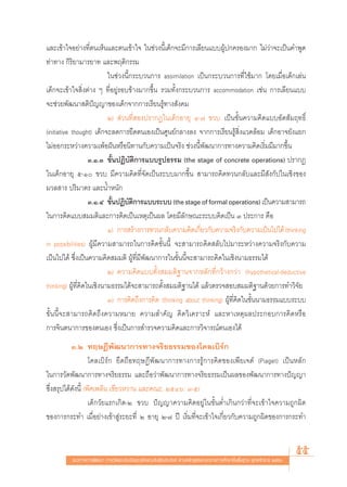 ·≈–‡¢â“„®Õ¬à“ß∑’Ëμπ‡ÀÁπ·≈–μπ‡¢â“„® „π™à«ßπ’È‡¥Á°®–¡’°“√‡≈’¬π·∫∫ºŸâª°§√Õß¡“° ‰¡à«à“®–‡ªìπ§”æŸ¥
∑à“∑“ß °‘√‘¬“¡“√¬“∑ ·≈–æƒμ‘°√√¡
                           „π™à«ßπ’È°√–∫«π°“√ assimilation ‡ªìπ°√–∫«π°“√∑’Ë„™â¡“° ‚¥¬‡¡◊ËÕ‡¥Á°‡≈àπ
‡¥Á°®–‡¢â“„® ‘Ëßμà“ß Ê ∑’ËÕ¬Ÿà√Õ∫¢â“ß¡“°¢÷Èπ √«¡∑—Èß°√–∫«π°“√ accommodation ‡™àπ °“√‡≈’¬π·∫∫
®–™à«¬æ—≤π“ μ‘ªí≠≠“¢Õß‡¥Á°®“°°“√‡√’¬π√Ÿâ∑“ß —ß§¡
                           Ú)  à«π∑’Ë Õßª√“°Ø„π‡¥Á°Õ“¬ÿ Ù-˜ ¢«∫ ‡ªìπ¢—Èπ§«“¡§‘¥·∫∫Õ—μ —¡ƒ∑∏‘Ï
(initiative thought) ‡¥Á°®–≈¥°“√¬÷¥μπ‡Õß‡ªìπ»Ÿπ¬å°≈“ß≈ß ®“°°“√‡√’¬π√Ÿâ ‘Ëß·«¥≈âÕ¡ ‡¥Á°Õ“®¬—ß·¬°
‰¡àÕÕ°√–À«à“ß§«“¡‡æâÕΩíπÀ√◊Õπ‘∑“π°—∫§«“¡‡ªìπ®√‘ß ™à«ßπ’Èæ—≤π“°“√∑“ß§«“¡§‘¥‡√‘Ë¡¡’¡“°¢÷Èπ
                    Û.Ò.Û ¢—ÈπªØ‘∫—μ‘°“√·∫∫√Ÿª∏√√¡ (the stage of concrete operations) ª√“°Ø
„π‡¥Á°Õ“¬ÿ ı-Ò ¢«∫ ¡’§«“¡§‘¥∑’Ë®—¥‡ªìπ√–∫∫¡“°¢÷Èπ  “¡“√∂§‘¥∑«π°≈—∫·≈–¡’ —ß°—ª„π‡™‘ß¢Õß
¡«≈ “√ ª√‘¡“μ√ ·≈–πÈ”Àπ—°
                    Û.Ò.Ù ¢—πªØ‘∫μ°“√·∫∫√–∫∫ (the stage of formal operations) ‡ªìπ§«“¡ “¡“√∂
                            È       — ‘
„π°“√§‘¥·∫∫ ¡¡μ‘·≈–°“√§‘¥‡ªìπ‡Àμÿ‡ªìπº≈ ‚¥¬¡’≈—°…≥–√–∫∫§‘¥‡ªìπ Û ª√–°“√ §◊Õ
                           Ò) °“√ √â“ß°“√∑«π°≈—∫§«“¡§‘¥‡°’¬«°—∫§«“¡®√‘ß°—∫§«“¡‡ªìπ‰ª‰¥â (thinking
                                                             Ë
in possibilities) ºŸâ¡’§«“¡ “¡“√∂„π°“√§‘¥¢—Èππ’È ®– “¡“√∂§‘¥ ≈—∫‰ª¡“√–À«à“ß§«“¡®√‘ß°—∫§«“¡
‡ªìπ‰ª‰¥â ´÷Ëß‡ªìπ§«“¡§‘¥ ¡¡μ‘ ºŸâ∑’Ë¡’æ—≤π“°“√„π¢—Èππ’È®– “¡“√∂§‘¥„π‡™‘ßπ“¡∏√√¡‰¥â
                           Ú) §«“¡§‘¥·∫∫μ—Èß ¡¡μ‘∞“π®“°À≈—°∑’Ë°«â“ß°«à“ (hypothetical-deductive
thinking) ºŸâ∑’Ë§‘¥„π‡™‘ßπ“¡∏√√¡‰¥â®– “¡“√∂μ—Èß ¡¡μ‘∞“π‰¥â ·≈â«μ√«® Õ∫ ¡¡μ‘∞“π¥â«¬°“√∑”«‘®—¬
                           Û) °“√§‘¥∂÷ß°“√§‘¥ (thinking about thinking) ºŸâ∑’Ë§‘¥„π¢—Èππ“¡∏√√¡·∫∫√–∫∫
¢—Èππ’È®– “¡“√∂§‘¥∂÷ß§«“¡À¡“¬ §«“¡ ”§—≠ §‘¥«‘‡§√“–Àå ·≈–À“‡Àμÿº≈ª√–°Õ∫°“√§‘¥À√◊Õ
°“√®‘πμπ“°“√¢Õßμπ‡Õß ´÷Ëß‡ªìπ°“√ ”√«®§«“¡§‘¥·≈–°“√«‘®“√≥åμπ‡Õß‰¥â
           Û.Ú ∑ƒ…Æ’æ—≤π“°“√∑“ß®√‘¬∏√√¡¢Õß‚§≈‡∫‘√å°
                    ‚§≈‡∫‘√å° ¬÷¥∂◊Õ∑ƒ…Æ’æ—≤π“°“√∑“ß°“√√Ÿâ°“√§‘¥¢Õß‡æ’¬‡®μå (Piaget) ‡ªìπÀ≈—°
„π°“√«—¥æ—≤π“°“√∑“ß®√‘¬∏√√¡ ·≈–∂◊Õ«à“æ—≤π“°“√∑“ß®√‘¬∏√√¡‡ªìπº≈¢Õßæ—≤π“°“√∑“ßªí≠≠“
´÷Ëß √ÿª‰¥â¥—ßπ’È (æ‘»‡æ≈‘π ‡¢’¬«À«“π ·≈–§≥–, ÚıÙˆ: Û-ı)
                    ‡¥Á°«—¬·√°‡°‘¥-Ú ¢«∫ ªí≠≠“§«“¡§‘¥Õ¬Ÿà„π¢—ÈπμË”‡°‘π°«à“∑’Ë®–‡¢â“„®§«“¡∂Ÿ°º‘¥
¢Õß°“√°√–∑” ‡¡◊ËÕ¬à“ß‡¢â“ Ÿà√–¬–∑’Ë Ú Õ“¬ÿ Ú-˜ ªï ‡√‘Ë¡∑’Ë®–‡¢â“„®‡°’Ë¬«°—∫§«“¡∂Ÿ°º‘¥¢Õß°“√°√–∑”



          ·π«∑“ß°“√æ—≤π“ °“√«—¥·≈–ª√–‡¡‘π§ÿ≥≈—°…≥–Õ—πæ÷ßª√– ß§å μ“¡À≈—° Ÿμ√·°π°≈“ß°“√»÷°…“¢—Èπæ◊Èπ∞“π æÿ∑∏»—°√“™ ÚııÒ
                                                                                                                        55
 