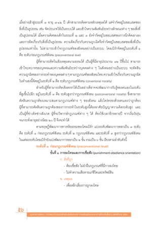 ‡¡◊ËÕ¬à“ß‡¢â“ Ÿà√–¬–∑’Ë Û Õ“¬ÿ ˜-ÒÚ ªï ‡¥Á° “¡“√∂§‘¥μ“¡À≈—°‡Àμÿº≈‰¥â ·μà®”°—¥Õ¬Ÿà„π¢Õ∫‡¢μ¢Õß
 ‘Ëß∑’Ë‡ªìπ√Ÿª∏√√¡ ‡™àπ ®—¥ª√–‡¿∑„Àâ‡ªìπ√–∫∫‰¥â ·≈–‡¢â“„®§«“¡ —¡æ—π∏å√–À«à“ß≈—°…≥–μà“ß Ê ¢Õß ‘Ëß∑’Ë
‡ªìπ√Ÿª∏√√¡‰¥â ‡¡◊ËÕ§«“¡§‘¥¢Õß‡¥Á°„π√–¬–∑’Ë Ú ·≈– Û ¬—ß®”°—¥Õ¬Ÿà„π¢Õ∫‡¢μ¢Õß°“√π÷°§‘¥‡Õ“‡Õß
·≈–°“√§‘¥‡°’Ë¬«°—∫ ‘Ëß∑’Ë‡ªìπ√Ÿª∏√√¡ §«“¡§‘¥‡°’Ë¬«°—∫§«“¡∂Ÿ°-º‘¥®÷ß®”°—¥Õ¬Ÿà„π¢Õ∫‡¢μ¢Õß ‘Ëß∑’Ë‡ªìπ
√Ÿª∏√√¡‡∑à“π—Èπ ‰¡à “¡“√∂‡¢â“„®°Æ‡°≥±å¢Õß —ß§¡Õ¬à“ß‡ªìπ√–∫∫ ‚§≈‡∫‘√å°®—¥Õ¬Ÿà„π√–¥—∫∑’Ë Ò
§◊Õ √–¥—∫°àÕπ°Æ‡°≥±å —ß§¡ (preconventional level)
                 ºŸâ∑’Ë “¡“√∂§‘¥„π‡™‘ß‡Àμÿº≈π“¡∏√√¡‰¥â ‡ªìπºŸâ∑’Ë¡’Õ“¬ÿª√–¡“≥ ÒÚ ªï¢÷Èπ‰ª  “¡“√∂
‡¢â“„®∫∑∫“∑¢Õß∫ÿ§§≈·≈–§«“¡ —¡æ—π∏å√–À«à“ß∫ÿ§§≈μà“ß Ê „π —ß§¡Õ¬à“ß‡ªìπ√–∫∫ ®–μ—¥ ‘π
§«“¡∂Ÿ°º‘¥¢Õß°“√°√–∑”¢Õß∫ÿ§§≈μà“ß Ê μ“¡°Æ‡°≥±å¢Õß —ß§¡‰∑¬ §«“¡‡¢â“„®‡°’¬«°—∫§«“¡∂Ÿ°º‘¥  Ë
„π∑”πÕßπ’È®—¥Õ¬Ÿà„π√–¥—∫∑’Ë Ú §◊Õ √–¥—∫°Æ‡°≥±å —ß§¡ (conventional morality)
                  ”À√—∫ºŸâ∑’Ë “¡“√∂§‘¥‡™‘ßμ√√°‰¥â‡ªìπÕ¬à“ß¥’Õ“®®–æ—≤π“°“√√—∫√Ÿâ¢Õßμπ‡Õß„π√–¥—∫
∑’Ë Ÿß¢÷Èπ‰ªÕ’° Õ¬Ÿà„π√–¥—∫∑’Ë Û §◊Õ √–¥—∫ Ÿß°«à“°Æ‡°≥±å —ß§¡ (postconventional morality) ´÷Ëß “¡“√∂
μ—¥ ‘π§«“¡∂Ÿ°μâÕß‡À¡“– ¡μ“¡°Æ‡°≥±åμà“ß Ê ¢Õß —ß§¡ ·≈â«‰μ√àμ√Õß¥â«¬μπ‡Õß«à“∂Ÿ°μâÕß
ºŸâ∑’Ë “¡“√∂μ—¥ ‘π§«“¡∂Ÿ°μâÕß¢Õß°“√°√–∑”„π√–¥—∫ Ÿßπ’ÈμâÕßÕ“»—¬ªí≠≠“§«“¡§‘¥√–¥—∫ Ÿß ·≈–
‡ªìπºŸâ∑’Ë™à“ß§‘¥™à“ß —ß‡°μ ºŸâ∑’Ë®–«‘æ“°…å°Æ‡°≥±åμà“ß Ê ‰¥â μâÕß„™â‡«≈“Õ’°À≈“¬ªï ®“°‡√‘Ë¡«—¬√ÿàπ
®π°√–∑—ËßÕ“¬ÿÕ¬à“ßπâÕ¬ Ú ªï ®÷ß®–∑”‰¥â
                 μ“¡∑ƒ…Æ’æ—≤π“°“√∑“ß®√‘¬∏√√¡¢Õß‚§≈‡∫‘√å° ·∫àß√–¥—∫æ—≤π“°“√ÕÕ°‡ªìπ Û √–¥—∫
§◊Õ √–¥—∫∑’Ë Ò °àÕπ°Æ‡°≥±å —ß§¡ √–¥—∫∑’Ë Ú °Æ‡°≥±å —ß§¡ ·≈–√–¥—∫∑’Ë Û  Ÿß°«à“°Æ‡°≥±å —ß§¡
„π·μà≈–√–¥—∫‚§≈‡∫‘√å°¬—ß·∫àßæ—≤π“°“√ÕÕ°‡ªìπ Ú ¢—Èπ √«¡‡ªìπ ˆ ¢—Èπ ‡√’¬ßμ“¡≈”¥—∫¥—ßπ’È
                 √–¥—∫∑’Ë Ò °àÕπ°Æ‡°≥±å —ß§¡ (preconventional level)
                              ¢—Èπ∑’Ë Ò °“√≈ß‚∑…·≈–°“√‡™◊Õøíß (punishment-obedience orientation)
                                                                Ë
                                        °.  ‘Ëß∑’Ë∂Ÿ°
                                           - μâÕß‡™◊ËÕøíß ‰¡àΩÉ“Ωóπ°Æ‡°≥±å∑’Ë¡’°“√≈ß‚∑…
                                           - ‰¡à∑”§«“¡‡ ’¬À“¬·°à™’«‘μ·≈–∑√—æ¬å ‘π
                                        ¢. ‡Àμÿº≈
                                           - ‡æ◊ËÕÀ≈’°‡≈’Ë¬ß°“√∂Ÿ°≈ß‚∑…




56      ·π«∑“ß°“√æ—≤π“ °“√«—¥·≈–ª√–‡¡‘π§ÿ≥≈—°…≥–Õ—πæ÷ßª√– ß§å μ“¡À≈—° Ÿμ√·°π°≈“ß°“√»÷°…“¢—Èπæ◊Èπ∞“π æÿ∑∏»—°√“™ ÚııÒ
 