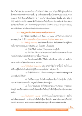 ∑’Ë®–§‘¥‰μ√àμ√Õß æ—≤π“°“√∑“ß®√‘¬∏√√¡°Á‰¡à‡°‘¥ ·¡â«à“æ—≤π“°“√∑“ßªí≠≠“‰¥â‡¢â“ Ÿà¢—Èπ Ÿß·≈â«°Áμ“¡
´÷Ëß‚§≈‡∫‘√å°‡™◊ËÕ«à“æ—≤π“°“√‡°‘¥‡ªìπ¢—Èπ Ê ®“°¢—ÈπÀπ÷Ëß‰ª ŸàÕ’°¢—ÈπÀπ÷Ëßμ“¡≈”¥—∫Õ¬à“ß·πàπÕπμ“¬μ—«
(invariant) ¥—ßπ—Èπ®√‘¬∏√√¡®÷ßæ—≤π“‡ªìπ¢—Èπ Ê ®“°¢—ÈπμË”°«à“‰ª Ÿà¢—Èπ Ÿß°«à“∑’≈–¢—Èπ ‰¡à¡’°“√¢â“¡¢—Èπ
‰¡à¡’°“√ ≈—∫¢—Èπ ·≈–‰¡à«à“∫ÿ§§≈®–‡μ‘∫‚μ„π —ß§¡„¥À√◊Õπ—∫∂◊Õ»“ π“„¥ ¬àÕ¡¡’≈”¥—∫¢—Èπ°“√æ—≤π“
¢Õß®√‘¬∏√√¡∑’Ë‡À¡◊Õπ Ê °—π ‡√’¬°™◊ËÕ«à“∑ƒ…Æ’æ—≤π“°“√‡™‘ß‚§√ß √â“ß (structural development theory)
·≈–∑ƒ…Æ’æ—≤π“°“√∑“ßªí≠≠“ (cognitive development theory)
            Û.Û ∑ƒ…Æ’∑“ß¥â“π®‘μæ‘ —¬¢Õß·§√∏‚«≈·≈–§≥–
                     ·§√∏‚«≈·≈–§≥– (Krathwohl, Bloom and Masia) ‰¥â≈”¥—∫°“√‡°‘¥≈—°…≥–π‘ —¬
¢Õß∫ÿ§§≈‡ªìπ ı ¢—Èπ ¥—ßπ’È (°≈ÿà¡ àß‡ √‘¡°“√‡√’¬π°“√ Õπ·≈–ª√–‡¡‘πº≈, ÚıÙ¯: Ù-ˆ)
                     Û.Û.Ò ¢—Èπ√—∫√Ÿâ (receiving) ‡ªìπ°“√æ—≤π“¢—Èπ·√° ÿ¥ ¢—Èππ’È∫ÿ§§≈®–¡’§«“¡√Ÿâ ÷°√—∫√Ÿâ
μàÕ ‘Ëß‡√â“∑’Ë¡“°√–∑∫μàÕª√– “∑ —¡º— ¢Õß‡¢“ ´÷Ëß·∫àß‡ªìπ Û ¢—Èπ¬àÕ¬ §◊Õ
                              Ò) ¢—Èπ√Ÿâμ—« ‰¥â·°à °“√ —ß‡°μ √—∫√Ÿâ§«“¡·μ°μà“ß¢Õß ‘Ëß‡√â“
                              Ú) ¢—Èπμ—Èß„®√—∫ ‰¥â·°à °“√¡’§«“¡μ—Èß„®Ωí°„ΩÉμàÕ ‘Ëß‡√â“‡©æ“–Õ¬à“ß ‡√‘Ë¡ – ¡
§«“¡√ŸâÀ√◊Õª√– ∫°“√≥å„π ‘Ëß‡√â“‡©æ“–Õ¬à“ßπ—Èπ·≈â«®÷ß¬Õ¡√—∫
                              Û) ¢—Èπ°“√‡≈◊Õ° √√ ‘Ëß∑’Ë√—∫√Ÿâ ‰¥â·°à °“√‡≈◊Õ°√—∫‡©æ“–Õ¬à“ß ‡™àπ  π„®Õà“π
‡©æ“–∫“ß‡√◊ËÕß  π„®μÕ∫§”∂“¡‡©æ“–∫“ß§”∂“¡
                     Û.Û.Ú ¢—ÈπμÕ∫ πÕß (responding) ‡ªìπ°“√æ—≤π“∑’Ë Ÿß¢÷Èπ¡“Õ’°¢—ÈπÀπ÷Ëß „π¢—Èππ’È∫ÿ§§≈
‰¡à‡æ’¬ß√—∫√Ÿâ ‘Ëß‡√â“‡∑à“π—Èπ ·μà®–‡√‘Ë¡¡’ªØ‘°‘√‘¬“μÕ∫ πÕßμàÕ ‘Ëß‡√â“ Û ≈—°…≥– §◊Õ
                              Ò) ¢—Èπ‡μÁ¡„®μÕ∫ πÕß ‡ªìπ°“√¬‘π¬Õ¡ªØ‘∫—μ‘μ“¡À≈—°°“√À√◊Õ°Æ‡°≥±å
·≈–¬Õ¡√—∫„π ‘Ëß∑’Ë√—∫√Ÿâ¡“
                              Ú) ¢—Èπμ—Èß„®μÕ∫ πÕß ‡ªìπ¢—Èπ∑’Ë∫ÿ§§≈‡√‘Ë¡Õ“ “∑’Ë®–‡¢â“√à«¡ªØ‘∫—μ‘°“√°—∫ºŸâÕ◊Ëπ
·≈–Õ“®¡’°“√æ¬“¬“¡À≈’°‡≈’Ë¬ß ‰¡àªØ‘∫—μ‘„π ‘Ëß∑’Ë¢—¥°—∫ ‘Ëßμπ√—∫√Ÿâ¡“
                              Û) ¢—ÈπæÕ„®μÕ∫ πÕß ‡ªìπ¢—Èπ∑’Ë∫ÿ§§≈®–‡°‘¥§«“¡æ÷ßæÕ„® À√◊Õ‰¡àæÕ„®
μàÕæƒμ‘°√√¡ À√◊Õ°“√· ¥ßÕÕ°¢ÕßºŸâÕ◊Ëπ∑’Ë Õ¥§≈âÕßÀ√◊Õ¢—¥·¬âß°—∫ ‘Ëß∑’Ë√—∫√Ÿâ¡“ ‡ªìπ°“√‡≈◊Õ°μÕ∫ πÕß
μàÕ ‘Ëß‡√â“
                     Û.Û.Û ¢—Èπ‡ÀÁπ§ÿ≥§à“ (valuing) ‡ªìπ¢—Èπ∑’Ë∫ÿ§§≈‡√‘Ë¡‡ÀÁπ§ÿ≥ª√–‚¬™πå¢Õß ‘Ëß∑’Ë√—∫√Ÿâ
·≈– ‘Ëß∑’ËμÕ∫ πÕß·≈â« ‡¢“‡√‘Ë¡¬Õ¡√—∫ ‘Ëß∑’Ë‰¥â√—∫√Ÿâ¡“«à“ ‘Ëß„¥¡’§«“¡À¡“¬μàÕ‡¢“·≈– ‘Ëß„¥‰¡à¡’§à“
‰¡à¡’§«“¡À¡“¬μàÕ‡¢“ ‡¢“®–· ¥ßÕÕ°¥â«¬æƒμ‘°√√¡μà“ß Ê μ“¡¢—ÈπμÕπ°“√æ—≤π“¬àÕ¬ §◊Õ

           ·π«∑“ß°“√æ—≤π“ °“√«—¥·≈–ª√–‡¡‘π§ÿ≥≈—°…≥–Õ—πæ÷ßª√– ß§å μ“¡À≈—° Ÿμ√·°π°≈“ß°“√»÷°…“¢—Èπæ◊Èπ∞“π æÿ∑∏»—°√“™ ÚııÒ
                                                                                                                         59
 