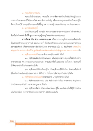 Ù. §«“¡‡™◊ËÕÕ”π“®„πμπ
                      §«“¡‡™◊ËÕÕ”π“®„πμπ À¡“¬∂÷ß §«“¡‡™◊ËÕ«à“º≈∑’Ëμπ°”≈—ß‰¥â√—∫Õ¬Ÿà‡°‘¥®“°
°“√°√–∑”¢Õßμπ‡Õß ¡‘„™à‡°‘¥®“°‚™§ ‡§√“–Àå §«“¡∫—ß‡Õ‘≠ À√◊Õ°“√§«∫§ÿ¡¢Õß§πÕ◊Ëπ ‡ªìπ§«“¡√Ÿâ ÷°
„π°“√∑”π“¬‰¥â §«∫§ÿ¡‰¥â¢Õß∫ÿ§§≈ ´÷Ëß¡’æ◊Èπ∞“π¡“®“°∑ƒ…Æ’ Locus of Control ¢Õß Rotter (Ò˘ˆˆ)
                  ı. ·√ß®Ÿß„®„ΩÉ —¡ƒ∑∏‘Ï
                      ·√ß®Ÿß„®„ΩÉ —¡ƒ∑∏‘Ï À¡“¬∂÷ß §«“¡¡“π–æ¬“¬“¡ΩÉ“øíπÕÿª √√§„π°“√∑” ‘Ëß„¥
 ‘ËßÀπ÷Ëß‚¥¬‰¡à¬àÕ∑âÕ ´÷Ëß¡’æ◊Èπ∞“π¡“®“°∑ƒ…Æ’·√ß®Ÿß„®¢Õß McClelland (Ò˘ˆÛ)
                   à«π∑’Ë “¡ §◊Õ  à«π¢Õß¥Õ°·≈–º≈ ‡ªìπ à«π¢Õßæƒμ‘°√√¡¢Õß§π¥’·≈–‡°àß
´÷Ëß· ¥ßæƒμ‘°√√¡°“√∑”§«“¡¥’ ≈–‡«âπ§«“¡™—Ë« ´÷Ëß‡ªìπæƒμ‘°√√¡¢Õß§π¥’ ·≈–æƒμ‘°√√¡°“√∑”ß“π
Õ¬à“ß¢¬—π¢—π·¢Áß‡æ◊ËÕ à«π√«¡Õ¬à“ß¡’ª√– ‘∑∏‘¿“æ  “¡“√∂·∫àß‡ªìπ Ú  à«π¥â«¬°—π (¥«ß‡¥◊Õπ
æ—π∏ÿ¡π“«‘π, ÚıÙ¯ ° Õâ“ß∂÷ß„π »Ÿπ¬å àß‡ √‘¡·≈–æ—≤π“æ≈—ß·ºàπ¥‘π‡™‘ß§ÿ≥∏√√¡, ÚııÒ: Ú-ÚÒ) §◊Õ
                  Ò. æƒμ‘°√√¡¢Õß§π¥’ ª√–°Õ∫¥â«¬ Ú æƒμ‘°√√¡À≈—° ‰¥â·°à
                      Ò.Ò æƒμ‘°√√¡‰¡à‡∫’¬¥‡∫’¬πμπ‡Õß ‡ªìπæƒμ‘°√√¡¢Õß∫ÿ§§≈∑’Ë‰¡à∑”√â“¬À√◊Õ
∑”≈“¬μπ‡Õß ‡™àπ °“√¥Ÿ·≈ ÿ¢¿“æ¢Õßμπ‡Õß °“√∫√‘‚¿§ ‘Ëß∑’Ë¡’ª√–‚¬™πå ‰¡à¥◊Ë¡‡À≈â“ ‰¡à Ÿ∫∫ÿÀ√’Ë
‰¡àμ‘¥¬“‡ æμ‘¥ ‰¡à‡≈àπ°“√æπ—π ‡ªìπμâπ
                      Ò.Ú æƒμ‘°√√¡‰¡à‡∫’¬¥‡∫’¬πºŸâÕ◊Ëπ ‡ªìπæƒμ‘°√√¡∑’Ë‰¡à∑”√â“¬ ∑”≈“¬À√◊Õ∑”„Àâ
ºŸâÕ◊Ëπ‡¥◊Õ¥√âÕπ ‡™àπ æƒμ‘°√√¡ ÿ¿“æ∫ÿ√ÿ… ‰¡à°â“«√â“« ¢—∫¢’Ë√∂Õ¬à“ß¡’¡“√¬“∑ ´◊ËÕ —μ¬å ‡ªìπμâπ
                  Ú. æƒμ‘°√√¡¢Õß§π¥’·≈–‡°àß ª√–°Õ∫¥â«¬ Ú æƒμ‘°√√¡À≈—° ‰¥â·°à
                      Ú.Ò æƒμ‘ ° √√¡√— ∫ º‘ ¥ ™Õ∫ ‡™à π æƒμ‘ ° √√¡°“√‡√’ ¬ π °“√∑”ß“π æƒμ‘ ° √√¡
°“√ª°§√Õß¢ÕßÀ—«Àπâ“ ·≈–‡§“√æ°ÆÀ¡“¬ ‡ªìπμâπ
                      Ú.Ú æƒμ‘°√√¡æ—≤π“ ‡ªìπ°“√æ—≤π“μπ‡Õß ºŸâÕ◊Ëπ ·≈– —ß§¡ ‡™àπ „ΩÉ√Ÿâ √—°°“√Õà“π
‡ªìπ°—≈¬“≥¡‘μ√ °“√Õ“ “™à«¬‡À≈◊Õ°‘®°√√¡μà“ß Ê ¢Õß —ß§¡ ‡ªìπμâπ




62      ·π«∑“ß°“√æ—≤π“ °“√«—¥·≈–ª√–‡¡‘π§ÿ≥≈—°…≥–Õ—πæ÷ßª√– ß§å μ“¡À≈—° Ÿμ√·°π°≈“ß°“√»÷°…“¢—Èπæ◊Èπ∞“π æÿ∑∏»—°√“™ ÚııÒ
 