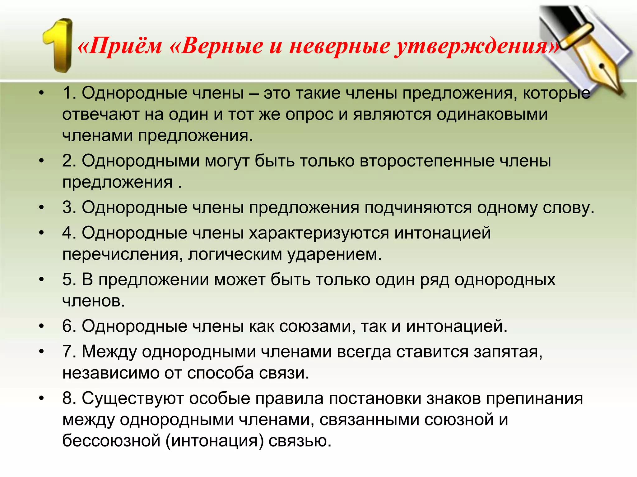 «Приём «Верные и неверные утверждения»
• 1. Однородные члены – это такие члены предложения, которые
  отвечают на один и тот же опрос и являются одинаковыми
  членами предложения.
• 2. Однородными могут быть только второстепенные члены
  предложения .
• 3. Однородные члены предложения подчиняются одному слову.
• 4. Однородные члены характеризуются интонацией
  перечисления, логическим ударением.
• 5. В предложении может быть только один ряд однородных
  членов.
• 6. Однородные члены как союзами, так и интонацией.
• 7. Между однородными членами всегда ставится запятая,
  независимо от способа связи.
• 8. Существуют особые правила постановки знаков препинания
  между однородными членами, связанными союзной и
  бессоюзной (интонация) связью.
 