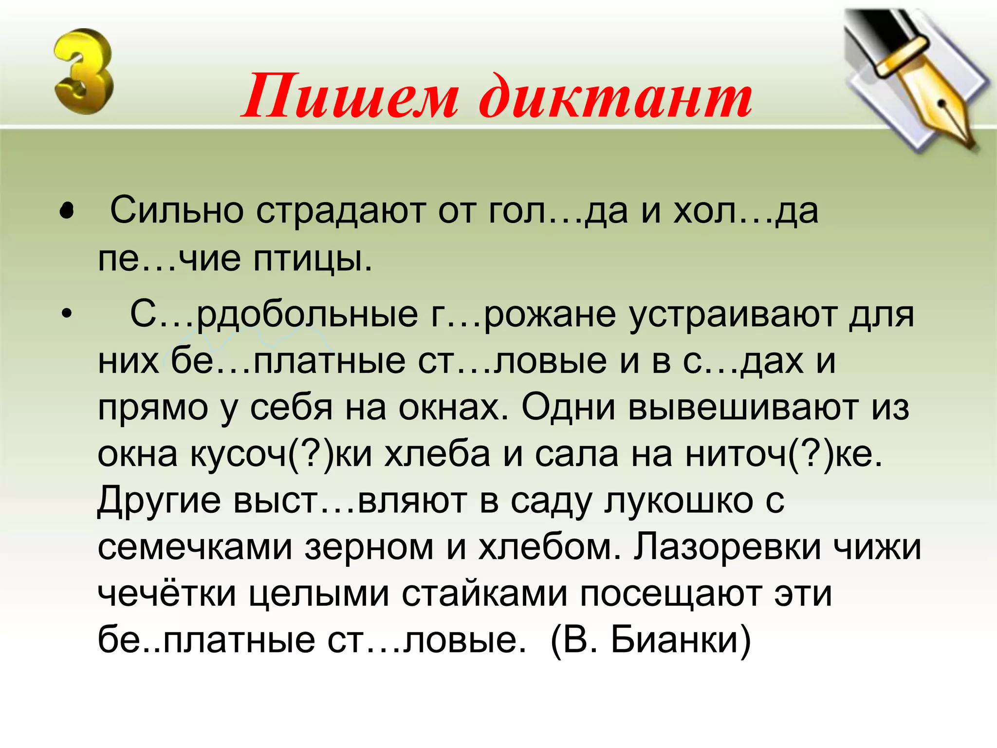 Пишем диктант
•
• Сильно страдают от гол…да и хол…да
 пе…чие птицы.
• С…рдобольные г…рожане устраивают для
 них бе…платные ст…ловые и в с…дах и
 прямо у себя на окнах. Одни вывешивают из
 окна кусоч(?)ки хлеба и сала на ниточ(?)ке.
 Другие выст…вляют в саду лукошко с
 семечками зерном и хлебом. Лазоревки чижи
 чечѐтки целыми стайками посещают эти
 бе..платные ст…ловые. (В. Бианки)
 