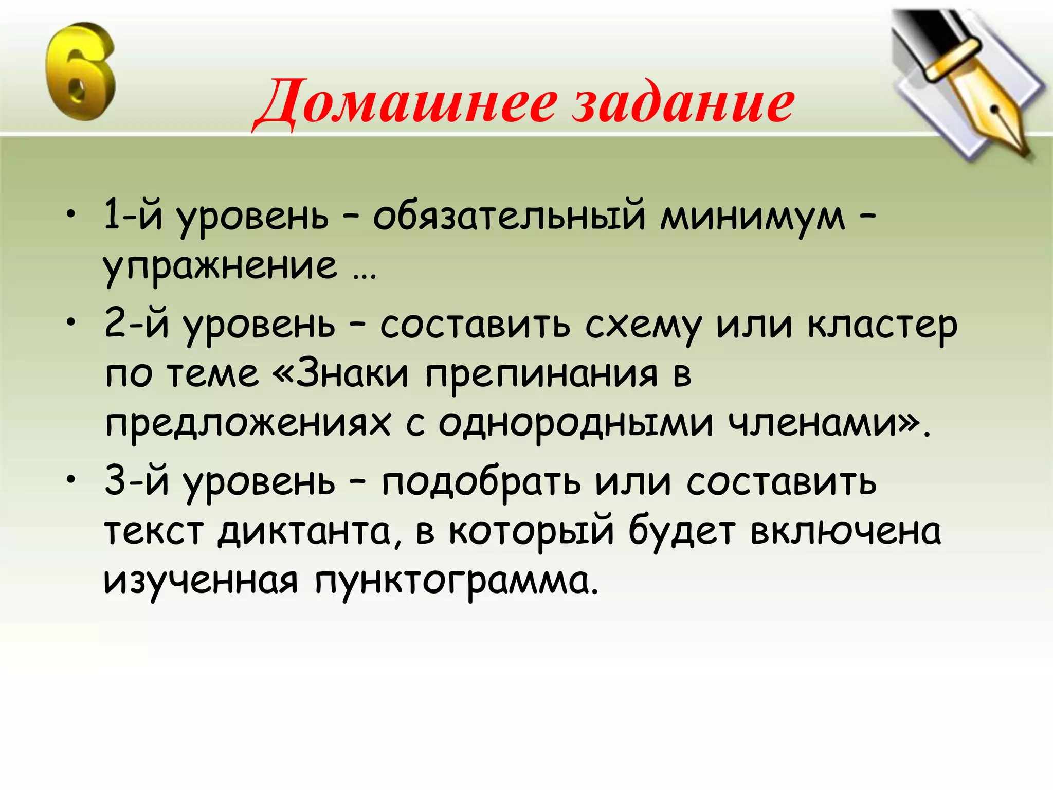 Домашнее задание
• 1-й уровень – обязательный минимум –
  упражнение …
• 2-й уровень – составить схему или кластер
  по теме «Знаки препинания в
  предложениях с однородными членами».
• 3-й уровень – подобрать или составить
  текст диктанта, в который будет включена
  изученная пунктограмма.
 