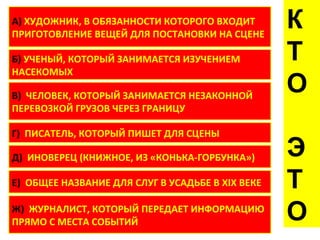 А) ХУДОЖНИК, В ОБЯЗАННОСТИ КОТОРОГО ВХОДИТ
ПРИГОТОВЛЕНИЕ ВЕЩЕЙ ДЛЯ ПОСТАНОВКИ НА СЦЕНЕ
                                                  К
Б) УЧЕНЫЙ, КОТОРЫЙ ЗАНИМАЕТСЯ ИЗУЧЕНИЕМ           Т
НАСЕКОМЫХ

В) ЧЕЛОВЕК, КОТОРЫЙ ЗАНИМАЕТСЯ НЕЗАКОННОЙ
                                                  О
ПЕРЕВОЗКОЙ ГРУЗОВ ЧЕРЕЗ ГРАНИЦУ

Г) ПИСАТЕЛЬ, КОТОРЫЙ ПИШЕТ ДЛЯ СЦЕНЫ

Д) ИНОВЕРЕЦ (КНИЖНОЕ, ИЗ «КОНЬКА-ГОРБУНКА»)       Э
Е) ОБЩЕЕ НАЗВАНИЕ ДЛЯ СЛУГ В УСАДЬБЕ В XIX ВЕКЕ   Т
Ж) ЖУРНАЛИСТ, КОТОРЫЙ ПЕРЕДАЕТ ИНФОРМАЦИЮ
ПРЯМО С МЕСТА СОБЫТИЙ                             О
 