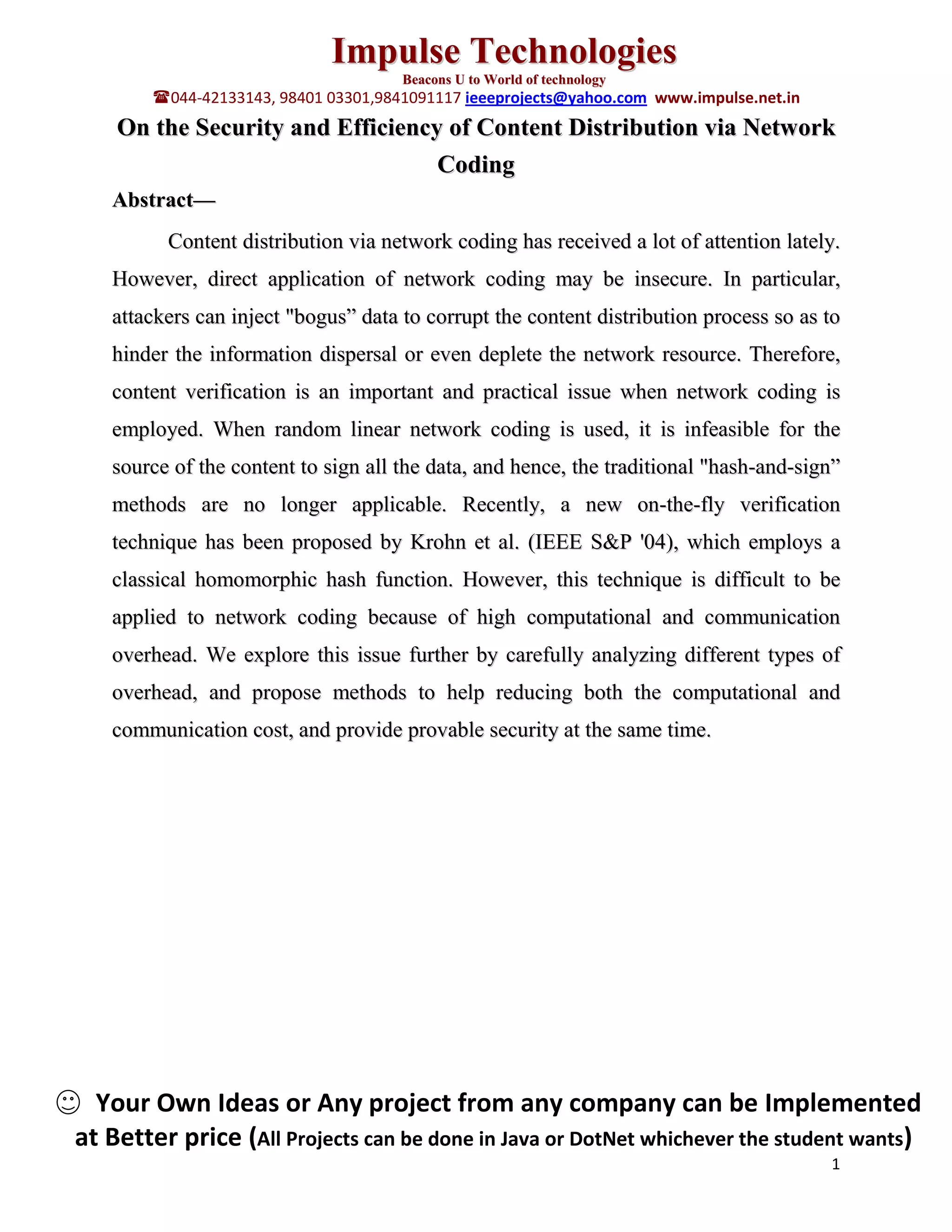 Impulse Technologies
Beacons U to World of technology
044-42133143, 98401 03301,9841091117 ieeeprojects@yahoo.com www.impulse.net.in
On the Security and Efficiency of Content Distribution via Network
Coding
Abstract—
Content distribution via network coding has received a lot of attention lately.
However, direct application of network coding may be insecure. In particular,
attackers can inject "bogus” data to corrupt the content distribution process so as to
hinder the information dispersal or even deplete the network resource. Therefore,
content verification is an important and practical issue when network coding is
employed. When random linear network coding is used, it is infeasible for the
source of the content to sign all the data, and hence, the traditional "hash-and-sign”
methods are no longer applicable. Recently, a new on-the-fly verification
technique has been proposed by Krohn et al. (IEEE S&P '04), which employs a
classical homomorphic hash function. However, this technique is difficult to be
applied to network coding because of high computational and communication
overhead. We explore this issue further by carefully analyzing different types of
overhead, and propose methods to help reducing both the computational and
communication cost, and provide provable security at the same time.
Your Own Ideas or Any project from any company can be Implemented
at Better price (All Projects can be done in Java or DotNet whichever the student wants)
1