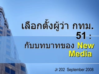 เลือกตั้งผู้ว่า กทม .  51   :  กับบทบาทของ  New Media   Jr 202  September 2008 