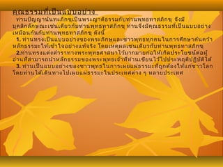 คุณธรรมที่เป็นแบบอย่าง
ท่านปัญญานันทะภิกขุเป็นพระญาติธรรมกับท่านพุทธทาสภิกขุ จึงมี
บุคลิกลักษณะเช่นเดียวกับท่านพุทธทาสภิกขุ ท่านจึงมีคุณธรรมที่เป็นแบบอย่าง
เหมือนกันกับท่านพุทธทาสภิกขุ ดังนี้
1. ท่านทรงเป็นแบบอย่างของพระภิกษุและชาวพุทธทุกคนในการศึกษาค้นคว้า
หลักธรรมะให้เข้าใจอย่างแท้จริง โดยเหตุผลเช่นเดียวกับท่านพุทธทาสภิกขุ
2.ท่านทรงแต่งตำาราทางพระพุทธศาสนาไว้มากมายก่อให้เกิดประโยชน์ต่อผู้
อ่านที่สามารถนำาหลักธรรมของพระพุทธเจ้าที่ท่านเขียนไว้ไปประพฤติปฏิบัติได้
3. ท่านเป็นแบบอย่างของชาวพุทธในการเผยแผ่ธรรมะที่ถูกต้องให้แก่ชาวโลก
โดยท่านได้เดินทางไปเผยแผ่ธรรมะในประเทศต่าง ๆ หลายประเทศ
 