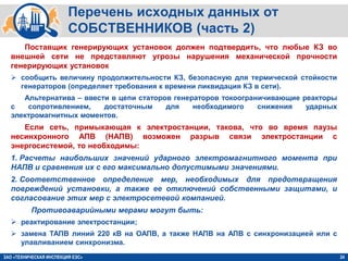 24
Перечень исходных данных от
СОБСТВЕННИКОВ (часть 2)
ЗАО «ТЕХНИЧЕСКАЯ ИНСПЕКЦИЯ ЕЭС»
Поставщик генерирующих установок должен подтвердить, что любые КЗ во
внешней сети не представляют угрозы нарушения механической прочности
генерирующих установок
 сообщить величину продолжительности КЗ, безопасную для термической стойкости
генераторов (определяет требования к времени ликвидация КЗ в сети).
Альтернатива – ввести в цепи статоров генераторов токоограничивающие реакторы
с сопротивлением, достаточным для необходимого снижения ударных
электромагнитных моментов.
Если сеть, примыкающая к электростанции, такова, что во время паузы
несинхронного АПВ (НАПВ) возможен разрыв связи электростанции с
энергосистемой, то необходимы:
1. Расчеты наибольших значений ударного электромагнитного момента при
НАПВ и сравнения их с его максимально допустимыми значениями.
2. Соответственное определение мер, необходимых для предотвращения
повреждений установки, а также ее отключений собственными защитами, и
согласование этих мер с электросетевой компанией.
Противоаварийными мерами могут быть:
 реактирование электростанции;
 замена ТАПВ линий 220 кВ на ОАПВ, а также НАПВ на АПВ с синхронизацией или с
улавливанием синхронизма.
 