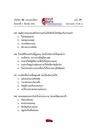 รหัสวิชา 06 การงานอาชีพฯ
วันเสาร์ท่ี 1 มีนาคม 2551

หน้า 29
เวลา 14.30 - 17.30 น.

105. พฤติกรรมของสมาชิกในครอบครัวข้อใดทีทำให้เกิดปัญหาในครอบครัว
่
1. ใช้จ่ายสุรุ่ยสุร่าย
2. หมกมุนอบายมุข
่
3. กระเหม็ดกระแหม่
4. มีความระแวงต่อกัน
106. ในกรณีทครอบครัวมีผสงอายุ ต้องใช้หลักการข้อใดดูแลท่าน
่ี
ู้ ู
1. ตามใจท่าน เพราะท่านคือผูมพระคุณ
้ ี
2. พาท่านไปปฏิบัติธรรมเพื่อให้ได้พบความสงบ
3. พาท่านไปอยู่บ้านพักคนชราจะได้มีเพื่อนวัยเดียวกัน
4. ให้ท่านช่วยทำงานบ้านเพื่อจะได้ไม่เหงาและรู้สึกมีคุณค่า
107. การเลือกซือบ้านเพืออยูอาศัย ต้องใช้หลักการข้อใด
้
่ ่
1. รูปแบบสวยงามทันสมัย
2. ราคาพอเหมาะกับรายได้
3. วัสดุมีความแข็งแรงทนทาน
4. การใช้งานตรงตามความต้องการ
108. แสงแดดตอนกลางวันทำให้บานร้อนระอุ ต้องแก้ปญหาอย่างไร
้
ั
1. ติดม่านบังแดด
2. ทำกันสาดบังแดด
3. ติดวัสดุกันความร้อน
4. ปลูกต้นไม้เพื่อบังแดด

 