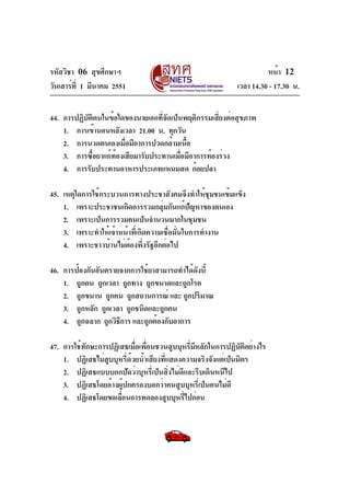 รหัสวิชา 06 สุขศึกษาฯ
วันเสาร์ท่ี 1 มีนาคม 2551

หน้า 12
เวลา 14.30 - 17.30 น.

44. การปฏิบตตนในข้อใดของนายเอกทีจดเป็นพฤติกรรมเสียงต่อสุขภาพ
ั ิ
่ั
่
1. การเข้านอนหลังเวลา 21.00 น. ทุกวัน
2. การนวดตนเองเมือมีอาการปวดกล้ามเนือ
่
้
3. การซือยาแก้ทองเสียมารับประทานเมือมีอาการท้องร่วง
้
้
่
4. การรับประทานอาหารประเภทแหนมสด ก้อยปลา
45. เหตุใดการใช้กระบวนการทางประชาสังคมจึงทำให้ชุมชนเข้มแข็ง
1. เพราะประชาชนเกิดการรวมกลุมกันแก้ปญหาของตนเอง
่
ั
2. เพราะเป็นการรวมคนเป็นจำนวนมากในชุมชน
3. เพราะทำให้เจ้าหน้าที่เกิดความเชื่อมั่นในการทำงาน
4. เพราะชาวบ้านไม่ตองพึงรัฐอีกต่อไป
้ ่
46. การป้องกันอันตรายจากการใช้ยาสามารถทำได้ดังนี้
1. ถูกคน ถูกเวลา ถูกทาง ถูกขนาดและถูกโรค
2. ถูกขนาน ถูกคน ถูกสถานการณ์ และ ถูกปริมาณ
3. ถูกหลัก ถูกเวลา ถูกชนิดและถูกคน
4. ถูกฉลาก ถูกวิธการ และถูกต้องกับอาการ
ี
47. การใช้ทักษะการปฏิเสธเมื่อเพื่อนชวนสูบบุหรี่มีหลักในการปฏิบัติอย่างไร
1. ปฏิเสธไม่สูบบุหรี่ด้วยน้ำเสียงที่แสดงความจริงจังแต่เป็นมิตร
2. ปฏิเสธแบบบอกปัดว่าบุหรี่เป็นสิ่งไม่ดีและรีบเดินหนีไป
3. ปฏิเสธโดยอ้างผู้ปกครองบอกว่าคนสูบบุหรี่เป็นคนไม่ดี
4. ปฏิเสธโดยขอเลือนการทดลองสูบบุหรีไปก่อน
่
่

 