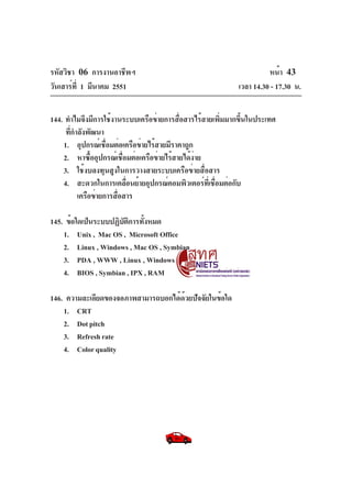 รหัสวิชา 06 การงานอาชีพฯ
วันเสาร์ท่ี 1 มีนาคม 2551

หน้า 43
เวลา 14.30 - 17.30 น.

144. ทำไมจึงมีการใช้งานระบบเครือข่ายการสือสารไร้สายเพิมมากขึนในประเทศ
่
่
้
ทีกำลังพัฒนา
่
1. อุปกรณ์เชือมต่อเครือข่ายไร้สายมีราคาถูก
่
2. หาซืออุปกรณ์เชือมต่อเครือข่ายไร้สายได้งาย
้
่
่
3. ใช้งบลงทุนสูงในการวางสายระบบเครือข่ายสื่อสาร
4. สะดวกในการเคลือนย้ายอุปกรณ์คอมพิวเตอร์ทเ่ี ชือมต่อกับ
่
่
เครือข่ายการสือสาร
่
145. ข้อใดเป็นระบบปฏิบตการทังหมด
ั ิ ้
1. Unix , Mac OS , Microsoft Office
2. Linux , Windows , Mac OS , Symbian
3. PDA , WWW , Linux , Windows
4. BIOS , Symbian , IPX , RAM
146. ความละเอียดของจอภาพสามารถบอกได้ดวยปัจจัยในข้อใด
้
1. CRT
2. Dot pitch
3. Refresh rate
4. Color quality

 