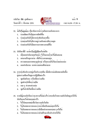 รหัสวิชา 06 สุขศึกษาฯ
วันเสาร์ท่ี 1 มีนาคม 2551

หน้า 9
เวลา 14.30 - 17.30 น.

32. ข้อใดไม่ถกต้อง เกียวกับการเข้าร่วมกิจกรรมนันทนาการ
ู
่
1. ช่วยพัฒนาให้มีสุขภาพจิตดีขึ้น
2. ช่วยส่งเสริมให้มการแข่งขันกันมากขึน
ี
้
3. ช่วยส่งเสริมให้มการอยูรวมกันอย่างมีความสุข
ี
่่
4. ช่วยส่งเสริมให้มสมรรถภาพทางกายดีขน
ี
้ึ
33. นักกีฬาทีดี จะต้องไม่ปฏิบตตนในข้อใด
่
ั ิ
1. เมือออกกำลังกายเสร็จแล้ว ให้รบอาบน้ำจะได้เย็นสบาย
่
ี
2. แต่งกายในชุดวอร์ม เพือให้รางกายอบอุน
่ ่
่
3. ตรวจสอบสภาพของอุปกรณ์ หรือสนามให้เรียบร้อยก่อนเล่น
4. ออกกำลังกาย จากท่าง่ายก่อนฝึกท่ายาก
34. การแข่งขันประเภทคูหรือประเภททีม เมือมีการเล่นผิดพลาดเกิดขึน
่
่
้
ผู้เล่นร่วมทีมหรือคู่ควรปฏิบัติอย่างไร
1. พูดกับตัวเอง หรือเพือนร่วมทีม
่
2. พูดตำหนิเพือนร่วมทีม
่
3. เฉย ๆ ต่างคนต่างเล่น
4. พูดให้กำลังใจเพื่อนร่วมทีม
35. หากมีผถามนักเรียนว่าจะทราบได้อย่างไรว่าเขาเป็นโรคความดันโลหิตสูงหรือไม่
ู้
นักเรียนจะให้คำตอบอย่างไร
1. ให้ไปพบแพทย์เพื่อวัดความดันโลหิต
2. ให้สงเกตอาการตนเองว่าหน้ามืดเป็นลมบ่อยหรือไม่
ั
3. ให้สงเกตอาการตนเองว่ามีเลือดกำเดาออกบ่อย ๆ หรือไม่
ั
4. ให้สงเกตอาการตนเองว่าปวดศีรษะเป็นประจำหรือไม่
ั

 