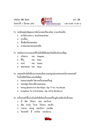 รหัสวิชา 06 ศิลปะ
วันเสาร์ท่ี 1 มีนาคม 2551

หน้า 20
เวลา 14.30 - 17.30 น.

72. เอกลักษณ์สำคัญของการขับร้องเพลงไทย (เดิม) น่าจะเป็นข้อใด
1. การใช้สวนต่าง ๆ ของปากและลำคอ
่
2. การเอือน
้
3. ปันเสียงให้กลมกล่อม
้
4. การผ่อนและถอนลมหายใจ
73. เทคนิคการบรรเลงดนตรีในข้อใดทีมลกษณะใกล้เคียงกันมากทีสด
่ ีั
่ ุ
1. กรับพวง และ Timpani
2. ปี่ใน
และ Flute
3. จะเข้
และ Guitar
4. ซอสามสาย และ Harp
74. บทเพลงในข้อใดที่สามารถแสดงถึงความสมบูรณ์แบบขององค์ประกอบดนตรี
ในเรื่องสีสันได้อย่างเด่นชัดที่สุด
1. เพลงลาวสมเด็จ โดยวงเครืองสายเครืองคู่
่
่
2. เพลงปฐม โดยวงปีชวากลองชนะ
่
3. String Quartet in E flat Major , Op. 71 No. 3 by Haydn
4. Symphony No. 9 in D minor , Op. 125 by Beethoven
75. เครื่องดนตรีพื้นบ้านในข้อใดที่เป็นเครื่องดนตรีในภูมิภาคเดียวกันทั้งหมด
1. ปี่ พิณ โปงลาง แคน และโหวด
2. พิณ สะล้อ โหวด โปงลาง และซึง
3. รำมะนา ฆ้องคู่ กลองโนรา และพิณ
4. โทนชาตรี ปี่ ตะโพน และฆ้องวง

 