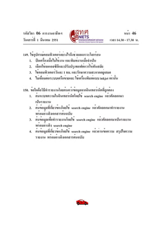 รหัสวิชา 06 การงานอาชีพฯ
วันเสาร์ท่ี 1 มีนาคม 2551

หน้า 46
เวลา 14.30 - 17.30 น.

149. ใช้อปกรณ์คอมพิวเตอร์อย่างไรจึงช่วยลดภาวะโลกร้อน
ุ
1. ปิดเครืองเมือไม่ใช้งาน และพิมพ์งานเมือจำเป็น
่ ่
่
2. เลือกใช้จอแอลซีดีและปรับปรุงซอฟต์แวร์ให้ทันสมัย
3. ใช้คอมพิวเตอร์วนละ 1 ชม. และรักษาความสะอาดอยูเ่ สมอ
ั
4. ไม่เชือมต่อระบบเครือข่ายและ ใช้เครืองพิมพ์แบบ inkjet เท่านัน
่
่
้
150. ข้อใดคือวิธทำรายงานโดยค้นคว้าข้อมูลจากอินเทอร์เน็ตทีถกต้อง
ี
ู่
1. ค้นหาบทความในอินเทอร์เน็ตโดยใช้ search engine แล้วคัดลอกมา
เป็นรายงาน
2. ค้นข้อมูลทีเ่ กียวข้องโดยใช้ search engine แล้วคัดลอกมาทำรายงาน
่
พร้อมอ้างอิงเอกสารต้นฉบับ
3. ค้นข้อมูลเพือทำรายงานโดยใช้ search engine แล้วคัดลอกมาเป็นรายงาน
่
พร้อมอ้างอิง search engine
4. ค้นข้อมูลทีเ่ กียวข้องโดยใช้ search engine แล้วอ่านข้อความ สรุปใจความ
่
รายงาน พร้อมอ้างอิงเอกสารต้นฉบับ

 