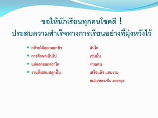 ขอให้นักเรียนทุกคนโชคดี !
ประสบความสาเร็จทางการเรียนอย่างที่มุ่งหวังไว้
 กล้วยไม้ออกดอกช้า ฉันใด
 การศึกษาเป็นไป เช่นนั้น
 แต่ดอกออกคราใด งามเด่น
 งานสั่งสอนปลูกปั้น เสร็จแล้ว แสนงาม
หม่อมหลวงปิ่น มาลากุล
 