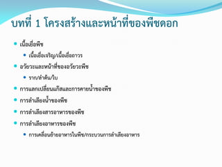บทที่ 1 โครงสร้างและหน้าที่ของพืชดอก
 เนื้อเยื่อพืช
 เนื้อเยื่อเจริญ/เนื้อเยื่อถาวร
 อวัยวะและหน้าที่ของอวัยวะพืช
 ราก/ลาต้น/ใบ
 การแลกเปลี่ยนแก๊สและการคายน้าของพืช
 การลาเลียงน้าของพืช
 การลาเลียงสารอาหารของพืช
 การลาเลียงอาหารของพืช
 การเคลื่อนย้ายอาหารในพืช/กระบวนการลาเลียงอาหาร
 