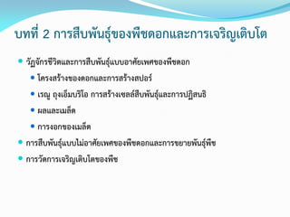 บทที่ 2 การสืบพันธุ์ของพืชดอกและการเจริญเติบโต
 วัฏจักรชีวิตและการสืบพันธุ์แบบอาศัยเพศของพืชดอก
 โครงสร้างของดอกและการสร้างสปอร์
 เรณู ถุงเอ็มบริโอ การสร้างเซลล์สืบพันธุ์และการปฏิสนธิ
 ผลและเมล็ด
 การงอกของเมล็ด
 การสืบพันธุ์แบบไม่อาศัยเพศของพืชดอกและการขยายพันธุ์พืช
 การวัดการเจริญเติบโตของพืช
 