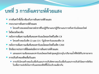 บทที่ 3 การสังเคราะห์ด้วยแสง
 การค้นคว้าที่เกี่ยวข้องกับการสังเคราะห์ด้วยแสง
 กระบวนการสังเคราะห์ด้วยแสง
 โครงสร้างของคลอโรพลาสต์/สารสีในปฏิกิริยาแสง/ปฏิกิริยาแสง/การตรึงคาร์บอไดออกไซด์
 โฟโตเรสไพเรชัน
 กลไกการเพิ่มความเข้มข้นของคาร์บอนไดออกไซด์ในพืช C4
 โครงสร้างของใบพืช C3 และ C4 / วัฏจักรคาร์บอนของพืช C4
 กลไกการเพิ่มความเข้มข้นของคาร์บอนไดออกไซด์ในพืช CAM
 ปัจจัยบางประการที่มีผลต่ออัตราการสังเคราะห์ด้วยแสง
 แสงและความเข้มของแสง/คาร์บอนไดออกไซด์/อุณหภูมิ/อายุใบ/ปริมาณน้าที่พืชได้รับ/สารอาหาร
 การปรับตัวของพืชเพื่อรับแสง
 การปรับโครงสร้างของใบเพื่อรับแสง/การปรับทิศทางของใบเพื่อรับแสง/การปรับตัวโดยการจัดรียง
ใบเพื่อการแข่งขันในการรับแสงของพืชที่ขึ้นในบริเวณเดียวกัน
 