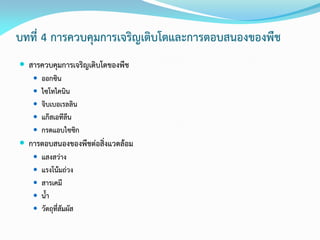 บทที่ 4 การควบคุมการเจริญเติบโตและการตอบสนองของพืช
 สารควบคุมการเจริญเติบโตของพืช
 ออกซิน
 ไซโทไคนิน
 จิบเบอเรลลิน
 แก๊สเอทีลีน
 กรดแอบไซซิก
 การตอบสนองของพืชต่อสิ่งแวดล้อม
 แสงสว่าง
 แรงโน้มถ่วง
 สารเคมี
 น้า
 วัตถุที่สัมผัส
 