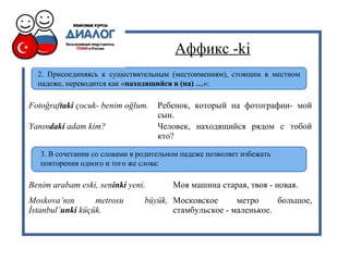 Аффикс -ki
2. Присоединяясь к существительным (местоимениям), стоящим в местном
падеже, переводится как «находящийся в (на) …»:
Fotoğraftaki çocuk- benim oğlum. Ребенок, который на фотографии- мой
сын.
Yanındaki adam kim? Человек, находящийся рядом с тобой
кто?
3. В сочетании со словами в родительном падеже позволяет избежать
повторения одного и того же слова:
Benim arabam eski, seninki yeni. Моя машина старая, твоя - новая.
Moskova’nın metrosu büyük,
İstanbul’unki küçük.
Московское метро большое,
стамбульское - маленькое.
 