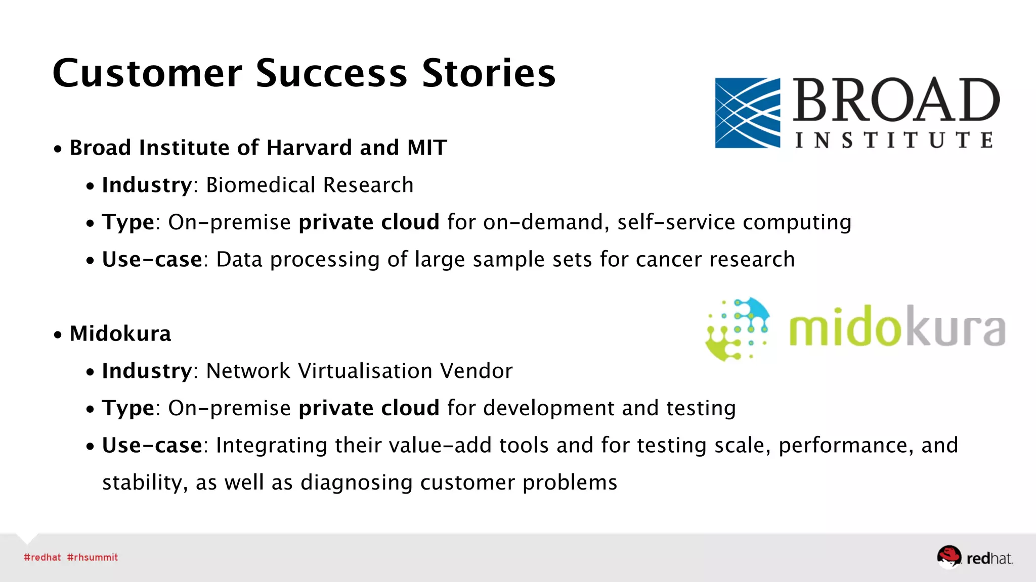 • Broad Institute of Harvard and MIT
• Industry: Biomedical Research
• Type: On-premise private cloud for on-demand, self-service computing
• Use-case: Data processing of large sample sets for cancer research 
• Midokura
• Industry: Network Virtualisation Vendor
• Type: On-premise private cloud for development and testing
• Use-case: Integrating their value-add tools and for testing scale, performance, and
stability, as well as diagnosing customer problems
Customer Success Stories
 