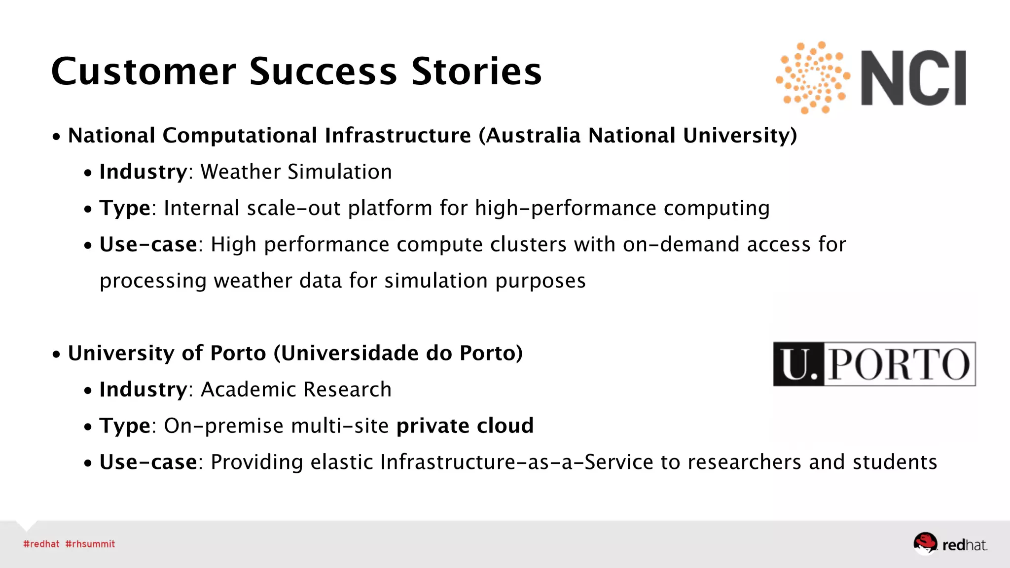 • National Computational Infrastructure (Australia National University)
• Industry: Weather Simulation
• Type: Internal scale-out platform for high-performance computing
• Use-case: High performance compute clusters with on-demand access for
processing weather data for simulation purposes 
• University of Porto (Universidade do Porto)
• Industry: Academic Research
• Type: On-premise multi-site private cloud 
• Use-case: Providing elastic Infrastructure-as-a-Service to researchers and students
Customer Success Stories
 