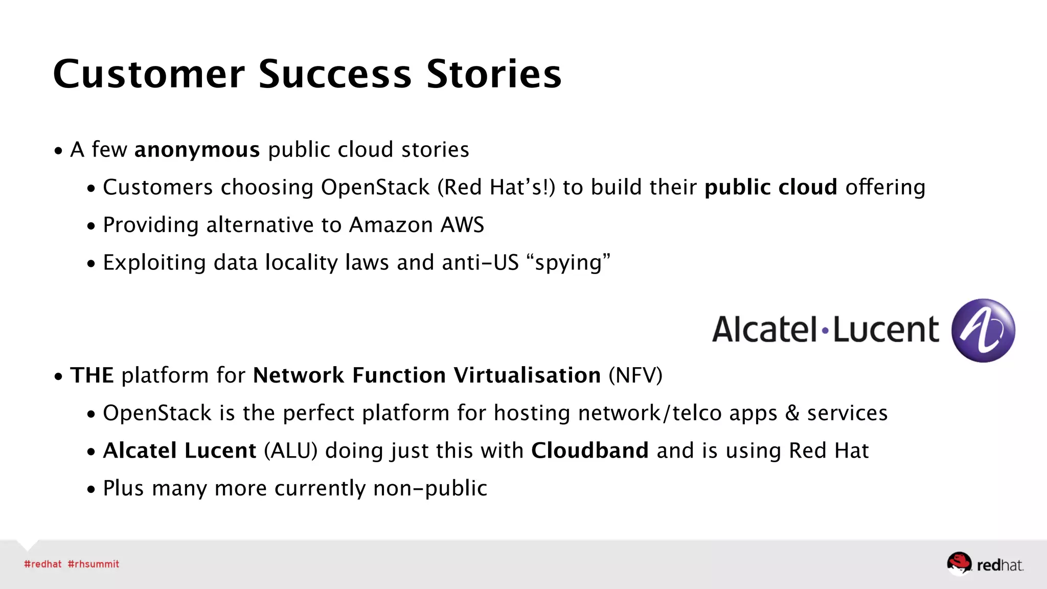• A few anonymous public cloud stories
• Customers choosing OpenStack (Red Hat’s!) to build their public cloud offering
• Providing alternative to Amazon AWS
• Exploiting data locality laws and anti-US “spying” 
 
• THE platform for Network Function Virtualisation (NFV)
• OpenStack is the perfect platform for hosting network/telco apps & services
• Alcatel Lucent (ALU) doing just this with Cloudband and is using Red Hat
• Plus many more currently non-public
Customer Success Stories
 