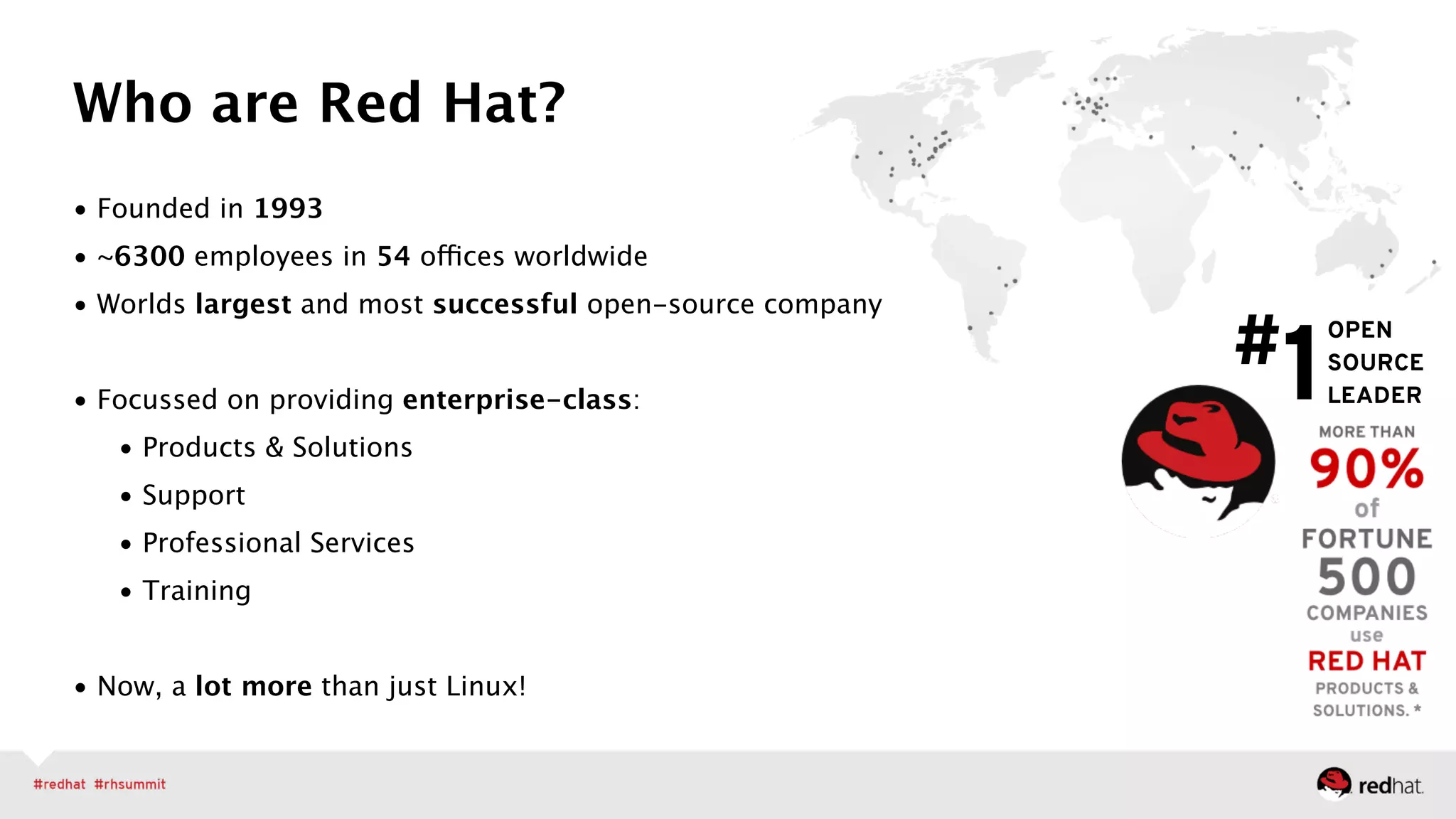 • Founded in 1993
• ~6300 employees in 54 offices worldwide
• Worlds largest and most successful open-source company 
• Focussed on providing enterprise-class:
• Products & Solutions
• Support
• Professional Services
• Training 
• Now, a lot more than just Linux!
Who are Red Hat?
OPEN 
SOURCE 
LEADER
#1
 