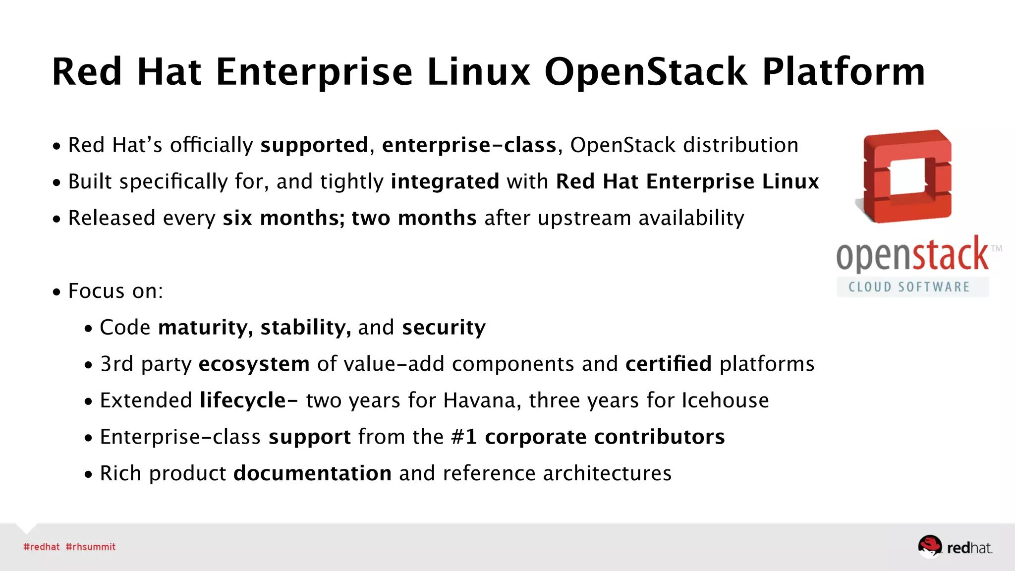 • Red Hat’s officially supported, enterprise-class, OpenStack distribution
• Built speciﬁcally for, and tightly integrated with Red Hat Enterprise Linux
• Released every six months; two months after upstream availability 
• Focus on:
• Code maturity, stability, and security
• 3rd party ecosystem of value-add components and certiﬁed platforms
• Extended lifecycle- two years for Havana, three years for Icehouse
• Enterprise-class support from the #1 corporate contributors
• Rich product documentation and reference architectures
Red Hat Enterprise Linux OpenStack Platform
 