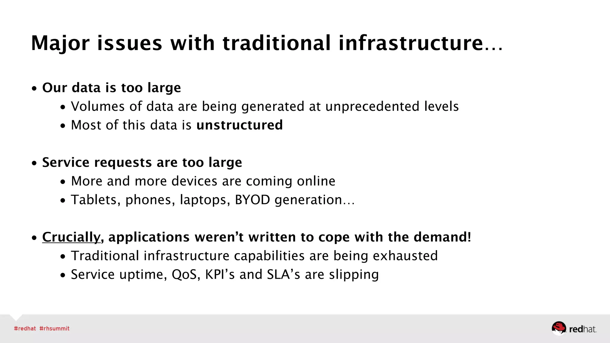 • Our data is too large
• Volumes of data are being generated at unprecedented levels
• Most of this data is unstructured 
• Service requests are too large
• More and more devices are coming online
• Tablets, phones, laptops, BYOD generation…
!
• Crucially, applications weren’t written to cope with the demand!
• Traditional infrastructure capabilities are being exhausted
• Service uptime, QoS, KPI’s and SLA’s are slipping
Major issues with traditional infrastructure…
 