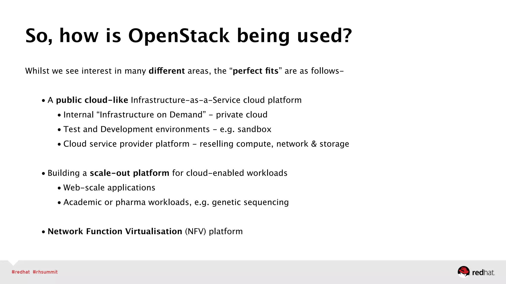 Whilst we see interest in many different areas, the “perfect ﬁts” are as follows- 
• A public cloud-like Infrastructure-as-a-Service cloud platform
• Internal “Infrastructure on Demand” - private cloud
• Test and Development environments - e.g. sandbox
• Cloud service provider platform - reselling compute, network & storage 
• Building a scale-out platform for cloud-enabled workloads
• Web-scale applications
• Academic or pharma workloads, e.g. genetic sequencing 
• Network Function Virtualisation (NFV) platform 
So, how is OpenStack being used?
 