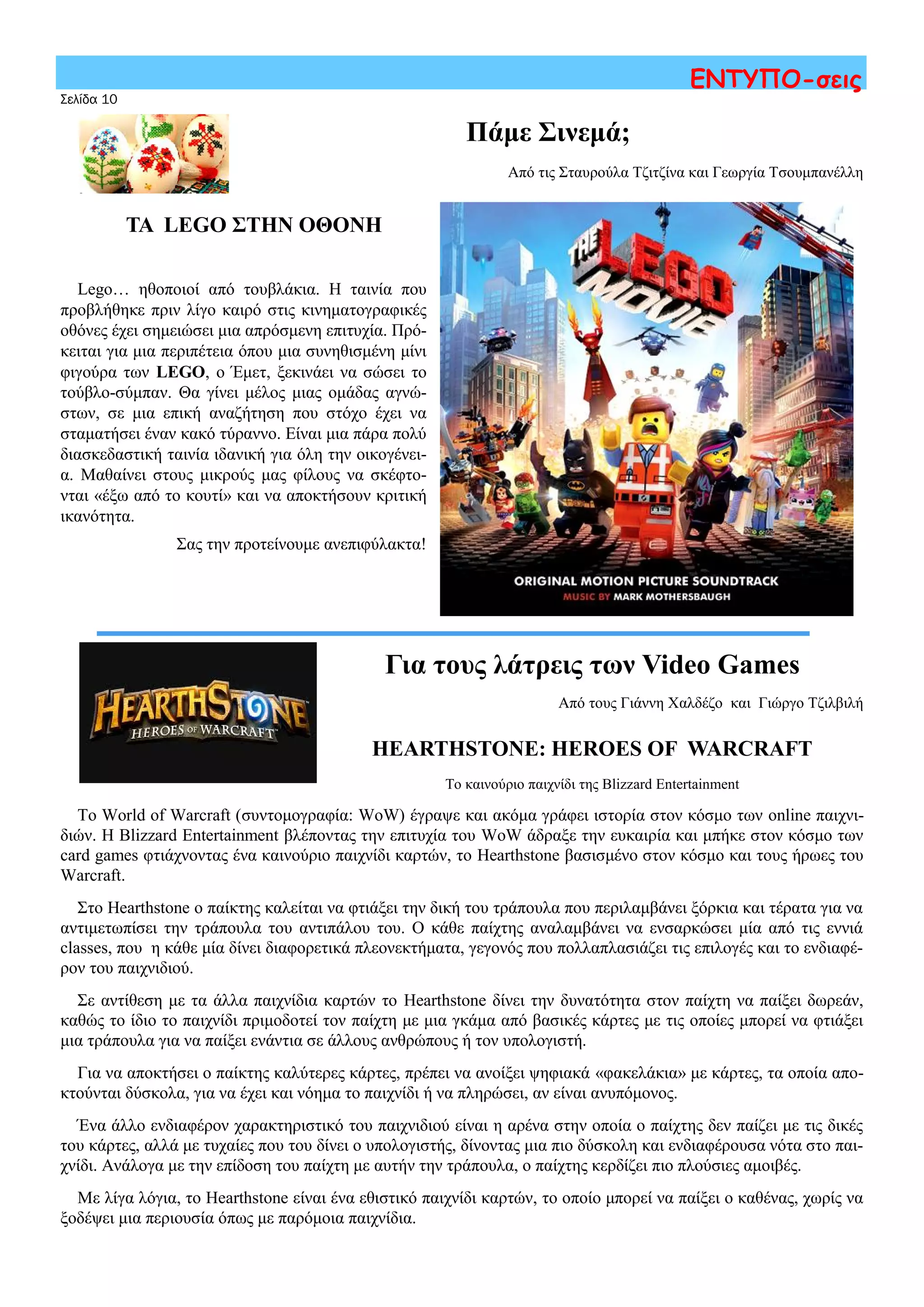 Σελίδα 10
ΕΝΤΥΠΟ-σεις
ΤΑ LEGO ΣΤΗΝ ΟΘΟΝΗ
Lego… ηθοποιοί από τουβλάκια. Η ταινία που
προβλήθηκε πριν λίγο καιρό στις κινηματογραφικές
οθόνες έχει σημειώσει μια απρόσμενη επιτυχία. Πρό-
κειται για μια περιπέτεια όπου μια συνηθισμένη μίνι
φιγούρα των LEGO, ο Έμετ, ξεκινάει να σώσει το
τούβλο-σύμπαν. Θα γίνει μέλος μιας ομάδας αγνώ-
στων, σε μια επική αναζήτηση που στόχο έχει να
σταματήσει έναν κακό τύραννο. Είναι μια πάρα πολύ
διασκεδαστική ταινία ιδανική για όλη την οικογένει-
α. Μαθαίνει στους μικρούς μας φίλους να σκέφτο-
νται «έξω από το κουτί» και να αποκτήσουν κριτική
ικανότητα.
Σας την προτείνουμε ανεπιφύλακτα!
Πάμε Σινεμά;
Από τις Σταυρούλα Τζιτζίνα και Γεωργία Τσουμπανέλλη
Για τους λάτρεις των Video Games
Από τους Γιάννη Χαλδέζο και Γιώργο Τζιλβιλή
HEARTHSTONE: HEROES OF WARCRAFT
Το καινούριο παιχνίδι της Blizzard Entertainment
Το World of Warcraft (συντομογραφία: WoW) έγραψε και ακόμα γράφει ιστορία στον κόσμο των online παιχνι-
διών. Η Blizzard Entertainment βλέποντας την επιτυχία του WoW άδραξε την ευκαιρία και μπήκε στον κόσμο των
card games φτιάχνοντας ένα καινούριο παιχνίδι καρτών, το Hearthstone βασισμένο στον κόσμο και τους ήρωες του
Warcraft.
Στο Hearthstone ο παίκτης καλείται να φτιάξει την δική του τράπουλα που περιλαμβάνει ξόρκια και τέρατα για να
αντιμετωπίσει την τράπουλα του αντιπάλου του. Ο κάθε παίχτης αναλαμβάνει να ενσαρκώσει μία από τις εννιά
classes, που η κάθε μία δίνει διαφορετικά πλεονεκτήματα, γεγονός που πολλαπλασιάζει τις επιλογές και το ενδιαφέ-
ρον του παιχνιδιού.
Σε αντίθεση με τα άλλα παιχνίδια καρτών το Hearthstone δίνει την δυνατότητα στον παίχτη να παίξει δωρεάν,
καθώς το ίδιο το παιχνίδι πριμοδοτεί τον παίχτη με μια γκάμα από βασικές κάρτες με τις οποίες μπορεί να φτιάξει
μια τράπουλα για να παίξει ενάντια σε άλλους ανθρώπους ή τον υπολογιστή.
Για να αποκτήσει ο παίκτης καλύτερες κάρτες, πρέπει να ανοίξει ψηφιακά «φακελάκια» με κάρτες, τα οποία απο-
κτούνται δύσκολα, για να έχει και νόημα το παιχνίδι ή να πληρώσει, αν είναι ανυπόμονος.
Ένα άλλο ενδιαφέρον χαρακτηριστικό του παιχνιδιού είναι η αρένα στην οποία ο παίχτης δεν παίζει με τις δικές
του κάρτες, αλλά με τυχαίες που του δίνει ο υπολογιστής, δίνοντας μια πιο δύσκολη και ενδιαφέρουσα νότα στο παι-
χνίδι. Ανάλογα με την επίδοση του παίχτη με αυτήν την τράπουλα, ο παίχτης κερδίζει πιο πλούσιες αμοιβές.
Με λίγα λόγια, το Hearthstone είναι ένα εθιστικό παιχνίδι καρτών, το οποίο μπορεί να παίξει ο καθένας, χωρίς να
ξοδέψει μια περιουσία όπως με παρόμοια παιχνίδια.
 