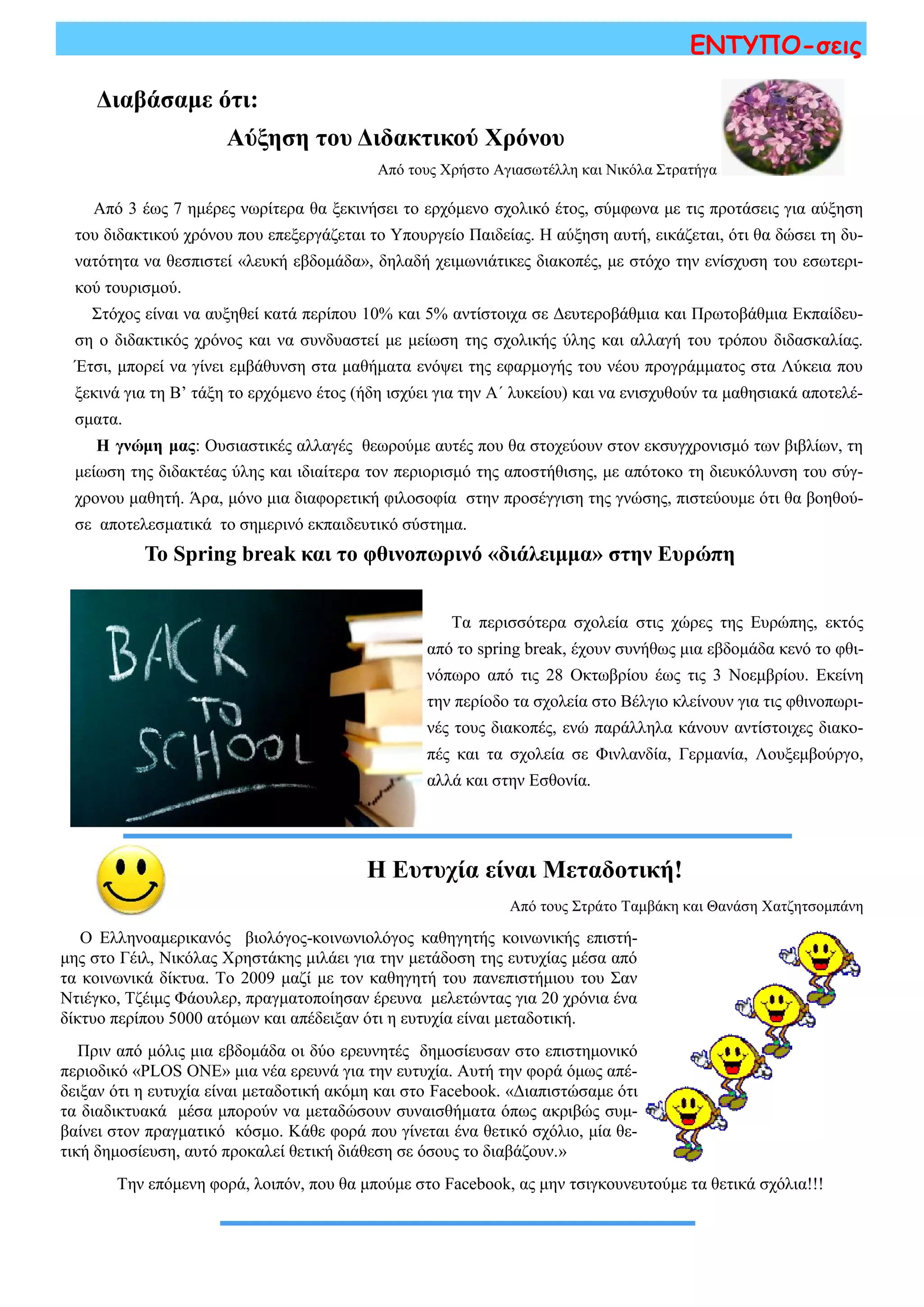 ΕΝΤΥΠΟ-σεις
Διαβάσαμε ότι:
Αύξηση του Διδακτικού Χρόνου
Από τους Χρήστο Αγιασωτέλλη και Νικόλα Στρατήγα
Από 3 έως 7 ημέρες νωρίτερα θα ξεκινήσει το ερχόμενο σχολικό έτος, σύμφωνα με τις προτάσεις για αύξηση
του διδακτικού χρόνου που επεξεργάζεται το Υπουργείο Παιδείας. Η αύξηση αυτή, εικάζεται, ότι θα δώσει τη δυ-
νατότητα να θεσπιστεί «λευκή εβδομάδα», δηλαδή χειμωνιάτικες διακοπές, με στόχο την ενίσχυση του εσωτερι-
κού τουρισμού.
Στόχος είναι να αυξηθεί κατά περίπου 10% και 5% αντίστοιχα σε Δευτεροβάθμια και Πρωτοβάθμια Εκπαίδευ-
ση ο διδακτικός χρόνος και να συνδυαστεί με μείωση της σχολικής ύλης και αλλαγή του τρόπου διδασκαλίας.
Έτσι, μπορεί να γίνει εμβάθυνση στα μαθήματα ενόψει της εφαρμογής του νέου προγράμματος στα Λύκεια που
ξεκινά για τη Β’ τάξη το ερχόμενο έτος (ήδη ισχύει για την Α΄ λυκείου) και να ενισχυθούν τα μαθησιακά αποτελέ-
σματα.
Η γνώμη μας: Ουσιαστικές αλλαγές θεωρούμε αυτές που θα στοχεύουν στον εκσυγχρονισμό των βιβλίων, τη
μείωση της διδακτέας ύλης και ιδιαίτερα τον περιορισμό της αποστήθισης, με απότοκο τη διευκόλυνση του σύγ-
χρονου μαθητή. Άρα, μόνο μια διαφορετική φιλοσοφία στην προσέγγιση της γνώσης, πιστεύουμε ότι θα βοηθού-
σε αποτελεσματικά το σημερινό εκπαιδευτικό σύστημα.
Το Spring break και το φθινοπωρινό «διάλειμμα» στην Ευρώπη
Τα περισσότερα σχολεία στις χώρες της Ευρώπης, εκτός
από το spring break, έχουν συνήθως μια εβδομάδα κενό το φθι-
νόπωρο από τις 28 Οκτωβρίου έως τις 3 Νοεμβρίου. Εκείνη
την περίοδο τα σχολεία στο Βέλγιο κλείνουν για τις φθινοπωρι-
νές τους διακοπές, ενώ παράλληλα κάνουν αντίστοιχες διακο-
πές και τα σχολεία σε Φινλανδία, Γερμανία, Λουξεμβούργο,
αλλά και στην Εσθονία.
Η Ευτυχία είναι Μεταδοτική!
Από τους Στράτο Ταμβάκη και Θανάση Χατζητσομπάνη
Ο Ελληνοαμερικανός βιολόγος-κοινωνιολόγος καθηγητής κοινωνικής επιστή-
μης στο Γέιλ, Νικόλας Χρηστάκης μιλάει για την μετάδοση της ευτυχίας μέσα από
τα κοινωνικά δίκτυα. Το 2009 μαζί με τον καθηγητή του πανεπιστήμιου του Σαν
Ντιέγκο, Τζέιμς Φάουλερ, πραγματοποίησαν έρευνα μελετώντας για 20 χρόνια ένα
δίκτυο περίπου 5000 ατόμων και απέδειξαν ότι η ευτυχία είναι μεταδοτική.
Πριν από μόλις μια εβδομάδα οι δύο ερευνητές δημοσίευσαν στο επιστημονικό
περιοδικό «PLOS ONE» μια νέα ερευνά για την ευτυχία. Αυτή την φορά όμως απέ-
δειξαν ότι η ευτυχία είναι μεταδοτική ακόμη και στο Facebook. «Διαπιστώσαμε ότι
τα διαδικτυακά μέσα μπορούν να μεταδώσουν συναισθήματα όπως ακριβώς συμ-
βαίνει στον πραγματικό κόσμο. Κάθε φορά που γίνεται ένα θετικό σχόλιο, μία θε-
τική δημοσίευση, αυτό προκαλεί θετική διάθεση σε όσους το διαβάζουν.»
Την επόμενη φορά, λοιπόν, που θα μπούμε στο Facebook, ας μην τσιγκουνευτούμε τα θετικά σχόλια!!!
 