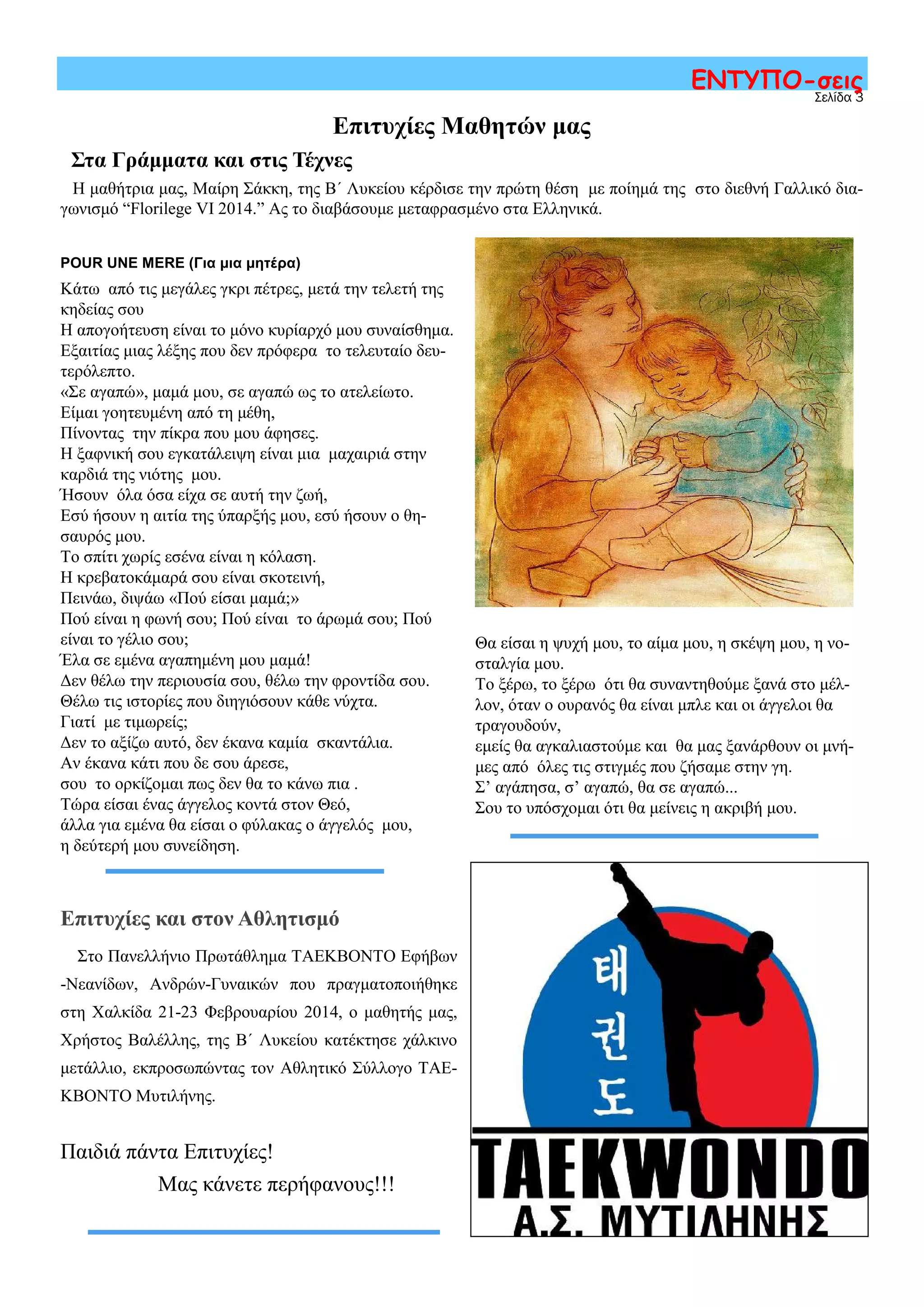 Σελίδα 3
ΕΝΤΥΠΟ-σεις
POUR UNE MERE (Για μια μητέρα)
Κάτω από τις μεγάλες γκρι πέτρες, μετά την τελετή της
κηδείας σου
Η απογοήτευση είναι το μόνο κυρίαρχό μου συναίσθημα.
Εξαιτίας μιας λέξης που δεν πρόφερα το τελευταίο δευ-
τερόλεπτο.
«Σε αγαπώ», μαμά μου, σε αγαπώ ως το ατελείωτο.
Είμαι γοητευμένη από τη μέθη,
Πίνοντας την πίκρα που μου άφησες.
Η ξαφνική σου εγκατάλειψη είναι μια μαχαιριά στην
καρδιά της νιότης μου.
Ήσουν όλα όσα είχα σε αυτή την ζωή,
Εσύ ήσουν η αιτία της ύπαρξής μου, εσύ ήσουν ο θη-
σαυρός μου.
Το σπίτι χωρίς εσένα είναι η κόλαση.
Η κρεβατοκάμαρά σου είναι σκοτεινή,
Πεινάω, διψάω «Πού είσαι μαμά;»
Πού είναι η φωνή σου; Πού είναι το άρωμά σου; Πού
είναι το γέλιο σου;
Έλα σε εμένα αγαπημένη μου μαμά!
Δεν θέλω την περιουσία σου, θέλω την φροντίδα σου.
Θέλω τις ιστορίες που διηγιόσουν κάθε νύχτα.
Γιατί με τιμωρείς;
Δεν το αξίζω αυτό, δεν έκανα καμία σκαντάλια.
Αν έκανα κάτι που δε σου άρεσε,
σου το ορκίζομαι πως δεν θα το κάνω πια .
Τώρα είσαι ένας άγγελος κοντά στον Θεό,
άλλα για εμένα θα είσαι ο φύλακας ο άγγελός μου,
η δεύτερή μου συνείδηση.
Επιτυχίες Μαθητών μας
Στα Γράμματα και στις Τέχνες
Η μαθήτρια μας, Μαίρη Σάκκη, της Β΄ Λυκείου κέρδισε την πρώτη θέση με ποίημά της στο διεθνή Γαλλικό δια-
γωνισμό “Florilege VI 2014.” Ας το διαβάσουμε μεταφρασμένο στα Ελληνικά.
Επιτυχίες και στον Αθλητισμό
Στο Πανελλήνιο Πρωτάθλημα ΤΑΕΚΒΟΝΤΟ Εφήβων
-Νεανίδων, Ανδρών-Γυναικών που πραγματοποιήθηκε
στη Χαλκίδα 21-23 Φεβρουαρίου 2014, ο μαθητής μας,
Χρήστος Βαλέλλης, της Β΄ Λυκείου κατέκτησε χάλκινο
μετάλλιο, εκπροσωπώντας τον Αθλητικό Σύλλογο ΤΑΕ-
ΚΒΟΝΤΟ Μυτιλήνης.
Παιδιά πάντα Επιτυχίες!
Μας κάνετε περήφανους!!!
Θα είσαι η ψυχή μου, το αίμα μου, η σκέψη μου, η νο-
σταλγία μου.
Το ξέρω, το ξέρω ότι θα συναντηθούμε ξανά στο μέλ-
λον, όταν ο ουρανός θα είναι μπλε και οι άγγελοι θα
τραγουδούν,
εμείς θα αγκαλιαστούμε και θα μας ξανάρθουν οι μνή-
μες από όλες τις στιγμές που ζήσαμε στην γη.
Σ’ αγάπησα, σ’ αγαπώ, θα σε αγαπώ...
Σου το υπόσχομαι ότι θα μείνεις η ακριβή μου.
 