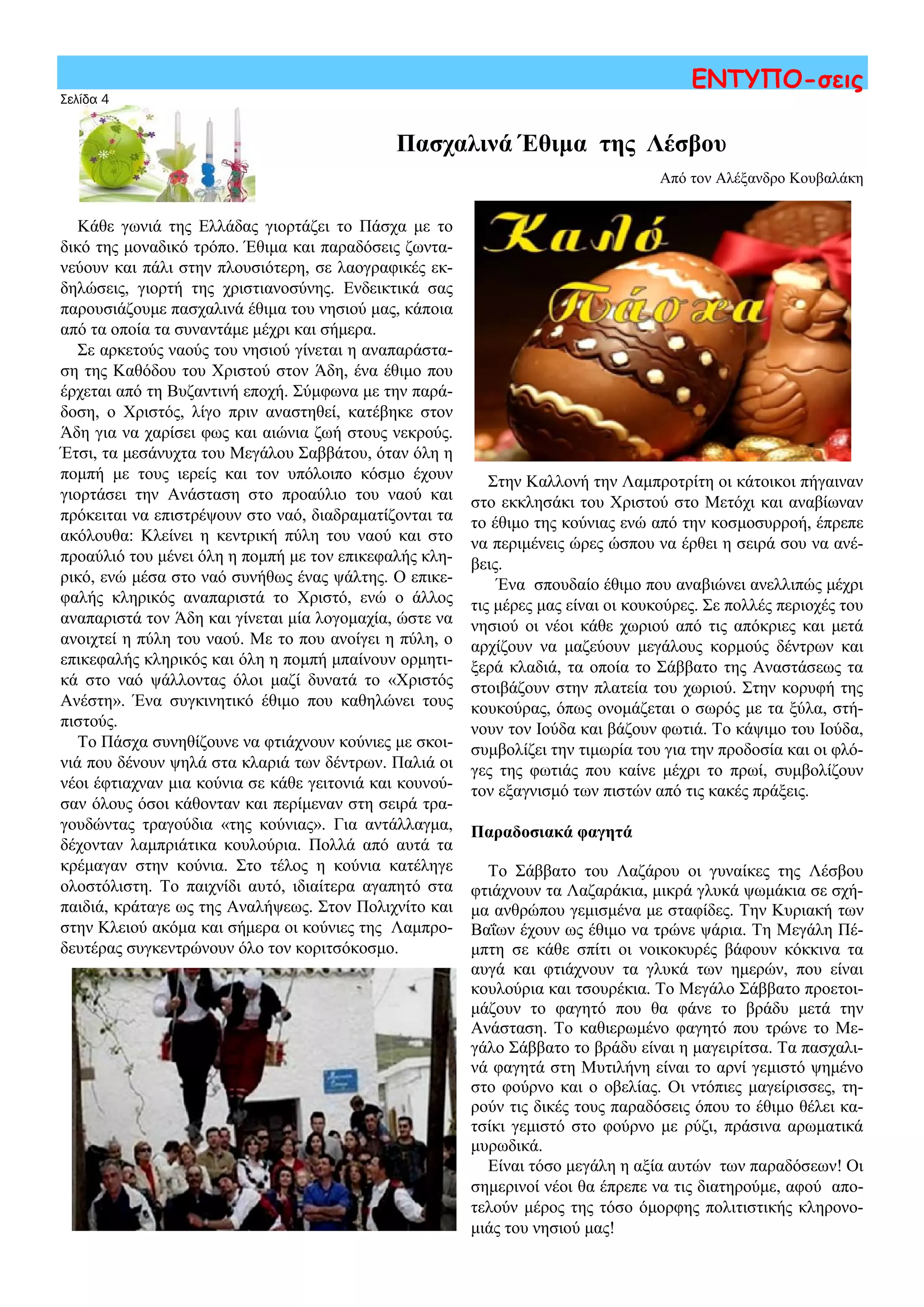 Σελίδα 4
ΕΝΤΥΠΟ-σεις
Κάθε γωνιά της Ελλάδας γιορτάζει το Πάσχα με το
δικό της μοναδικό τρόπο. Έθιμα και παραδόσεις ζωντα-
νεύουν και πάλι στην πλουσιότερη, σε λαογραφικές εκ-
δηλώσεις, γιορτή της χριστιανοσύνης. Ενδεικτικά σας
παρουσιάζουμε πασχαλινά έθιμα του νησιού μας, κάποια
από τα οποία τα συναντάμε μέχρι και σήμερα.
Σε αρκετούς ναούς του νησιού γίνεται η αναπαράστα-
ση της Καθόδου του Χριστού στον Άδη, ένα έθιμο που
έρχεται από τη Βυζαντινή εποχή. Σύμφωνα με την παρά-
δοση, ο Χριστός, λίγο πριν αναστηθεί, κατέβηκε στον
Άδη για να χαρίσει φως και αιώνια ζωή στους νεκρούς.
Έτσι, τα μεσάνυχτα του Μεγάλου Σαββάτου, όταν όλη η
πομπή με τους ιερείς και τον υπόλοιπο κόσμο έχουν
γιορτάσει την Ανάσταση στο προαύλιο του ναού και
πρόκειται να επιστρέψουν στο ναό, διαδραματίζονται τα
ακόλουθα: Κλείνει η κεντρική πύλη του ναού και στο
προαύλιό του μένει όλη η πομπή με τον επικεφαλής κλη-
ρικό, ενώ μέσα στο ναό συνήθως ένας ψάλτης. Ο επικε-
φαλής κληρικός αναπαριστά το Χριστό, ενώ ο άλλος
αναπαριστά τον Άδη και γίνεται μία λογομαχία, ώστε να
ανοιχτεί η πύλη του ναού. Με το που ανοίγει η πύλη, ο
επικεφαλής κληρικός και όλη η πομπή μπαίνουν ορμητι-
κά στο ναό ψάλλοντας όλοι μαζί δυνατά το «Χριστός
Ανέστη». Ένα συγκινητικό έθιμο που καθηλώνει τους
πιστούς.
Το Πάσχα συνηθίζουνε να φτιάχνουν κούνιες με σκοι-
νιά που δένουν ψηλά στα κλαριά των δέντρων. Παλιά οι
νέοι έφτιαχναν μια κούνια σε κάθε γειτονιά και κουνού-
σαν όλους όσοι κάθονταν και περίμεναν στη σειρά τρα-
γουδώντας τραγούδια «της κούνιας». Για αντάλλαγμα,
δέχονταν λαμπριάτικα κουλούρια. Πολλά από αυτά τα
κρέμαγαν στην κούνια. Στο τέλος η κούνια κατέληγε
ολοστόλιστη. Tο παιχνίδι αυτό, ιδιαίτερα αγαπητό στα
παιδιά, κράταγε ως της Αναλήψεως. Στον Πολιχνίτο και
στην Κλειού ακόμα και σήμερα οι κούνιες της Λαμπρο-
δευτέρας συγκεντρώνουν όλο τον κοριτσόκοσμο.
Πασχαλινά Έθιμα της Λέσβου
Από τον Αλέξανδρο Κουβαλάκη
Στην Καλλονή την Λαμπροτρίτη οι κάτοικοι πήγαιναν
στο εκκλησάκι του Χριστού στο Μετόχι και αναβίωναν
το έθιμο της κούνιας ενώ από την κοσμοσυρροή, έπρεπε
να περιμένεις ώρες ώσπου να έρθει η σειρά σου να ανέ-
βεις.
Ένα σπουδαίο έθιμο που αναβιώνει ανελλιπώς μέχρι
τις μέρες μας είναι οι κουκούρες. Σε πολλές περιοχές του
νησιού οι νέοι κάθε χωριού από τις απόκριες και μετά
αρχίζουν να μαζεύουν μεγάλους κορμούς δέντρων και
ξερά κλαδιά, τα οποία το Σάββατο της Αναστάσεως τα
στοιβάζουν στην πλατεία του χωριού. Στην κορυφή της
κουκούρας, όπως ονομάζεται ο σωρός με τα ξύλα, στή-
νουν τον Ιούδα και βάζουν φωτιά. Το κάψιμο του Ιούδα,
συμβολίζει την τιμωρία του για την προδοσία και οι φλό-
γες της φωτιάς που καίνε μέχρι το πρωί, συμβολίζουν
τον εξαγνισμό των πιστών από τις κακές πράξεις.
Παραδοσιακά φαγητά
Το Σάββατο του Λαζάρου οι γυναίκες της Λέσβου
φτιάχνουν τα Λαζαράκια, μικρά γλυκά ψωμάκια σε σχή-
μα ανθρώπου γεμισμένα με σταφίδες. Tην Kυριακή των
Bαΐων έχουν ως έθιμο να τρώνε ψάρια. Τη Μεγάλη Πέ-
μπτη σε κάθε σπίτι οι νοικοκυρές βάφουν κόκκινα τα
αυγά και φτιάχνουν τα γλυκά των ημερών, που είναι
κουλούρια και τσουρέκια. Το Μεγάλο Σάββατο προετοι-
μάζουν το φαγητό που θα φάνε το βράδυ μετά την
Aνάσταση. Το καθιερωμένο φαγητό που τρώνε το Με-
γάλο Σάββατο το βράδυ είναι η μαγειρίτσα. Τα πασχαλι-
νά φαγητά στη Μυτιλήνη είναι το αρνί γεμιστό ψημένο
στο φούρνο και ο οβελίας. Οι ντόπιες μαγείρισσες, τη-
ρούν τις δικές τους παραδόσεις όπου το έθιμο θέλει κα-
τσίκι γεμιστό στο φούρνο με ρύζι, πράσινα αρωματικά
μυρωδικά.
Είναι τόσο μεγάλη η αξία αυτών των παραδόσεων! Οι
σημερινοί νέοι θα έπρεπε να τις διατηρούμε, αφού απο-
τελούν μέρος της τόσο όμορφης πολιτιστικής κληρονο-
μιάς του νησιού μας!
 