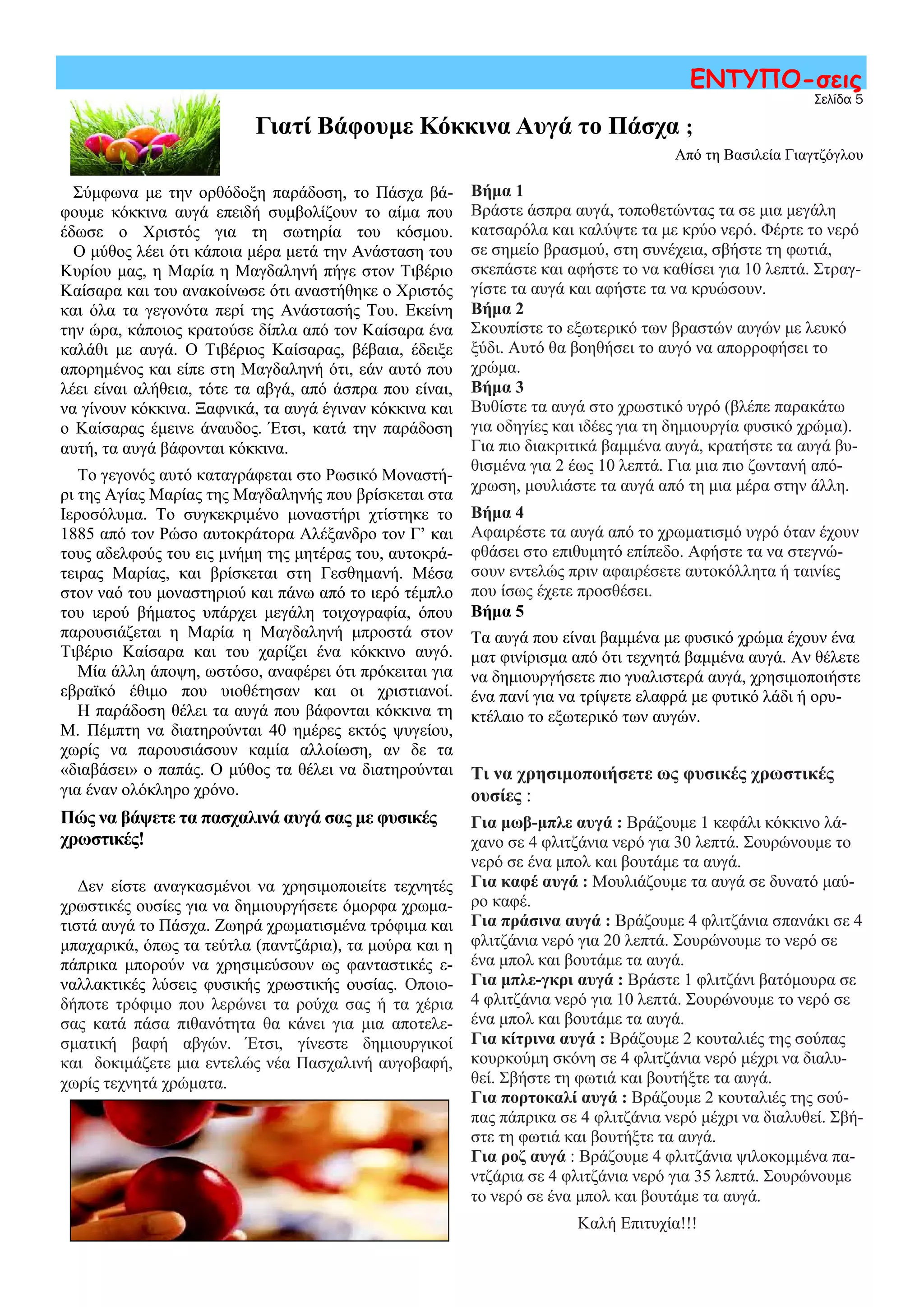 Σύμφωνα με την ορθόδοξη παράδοση, το Πάσχα βά-
φουμε κόκκινα αυγά επειδή συμβολίζουν το αίμα που
έδωσε ο Χριστός για τη σωτηρία του κόσμου.
Ο μύθος λέει ότι κάποια μέρα μετά την Ανάσταση του
Κυρίου μας, η Μαρία η Μαγδαληνή πήγε στον Τιβέριο
Καίσαρα και του ανακοίνωσε ότι αναστήθηκε ο Χριστός
και όλα τα γεγονότα περί της Ανάστασής Του. Εκείνη
την ώρα, κάποιος κρατούσε δίπλα από τον Καίσαρα ένα
καλάθι με αυγά. Ο Τιβέριος Καίσαρας, βέβαια, έδειξε
απορημένος και είπε στη Μαγδαληνή ότι, εάν αυτό που
λέει είναι αλήθεια, τότε τα αβγά, από άσπρα που είναι,
να γίνουν κόκκινα. Ξαφνικά, τα αυγά έγιναν κόκκινα και
ο Καίσαρας έμεινε άναυδος. Έτσι, κατά την παράδοση
αυτή, τα αυγά βάφονται κόκκινα.
Το γεγονός αυτό καταγράφεται στο Ρωσικό Μοναστή-
ρι της Αγίας Μαρίας της Μαγδαληνής που βρίσκεται στα
Ιεροσόλυμα. Το συγκεκριμένο μοναστήρι χτίστηκε το
1885 από τον Ρώσο αυτοκράτορα Αλέξανδρο τον Γ’ και
τους αδελφούς του εις μνήμη της μητέρας του, αυτοκρά-
τειρας Μαρίας, και βρίσκεται στη Γεσθημανή. Μέσα
στον ναό του μοναστηριού και πάνω από το ιερό τέμπλο
του ιερού βήματος υπάρχει μεγάλη τοιχογραφία, όπου
παρουσιάζεται η Μαρία η Μαγδαληνή μπροστά στον
Τιβέριο Καίσαρα και του χαρίζει ένα κόκκινο αυγό.
Μία άλλη άποψη, ωστόσο, αναφέρει ότι πρόκειται για
εβραϊκό έθιμο που υιοθέτησαν και οι χριστιανοί.
Η παράδοση θέλει τα αυγά που βάφονται κόκκινα τη
Μ. Πέμπτη να διατηρούνται 40 ημέρες εκτός ψυγείου,
χωρίς να παρουσιάσουν καμία αλλοίωση, αν δε τα
«διαβάσει» ο παπάς. Ο μύθος τα θέλει να διατηρούνται
για έναν ολόκληρο χρόνο.
Πώς να βάψετε τα πασχαλινά αυγά σας με φυσικές
χρωστικές!
Δεν είστε αναγκασμένοι να χρησιμοποιείτε τεχνητές
χρωστικές ουσίες για να δημιουργήσετε όμορφα χρωμα-
τιστά αυγά το Πάσχα. Ζωηρά χρωματισμένα τρόφιμα και
μπαχαρικά, όπως τα τεύτλα (παντζάρια), τα μούρα και η
πάπρικα μπορούν να χρησιμεύσουν ως φανταστικές ε-
ναλλακτικές λύσεις φυσικής χρωστικής ουσίας. Οποιο-
δήποτε τρόφιμο που λερώνει τα ρούχα σας ή τα χέρια
σας κατά πάσα πιθανότητα θα κάνει για μια αποτελε-
σματική βαφή αβγών. Έτσι, γίνεστε δημιουργικοί
και δοκιμάζετε μια εντελώς νέα Πασχαλινή αυγοβαφή,
χωρίς τεχνητά χρώματα.
Σελίδα 5
ΕΝΤΥΠΟ-σεις
Γιατί Βάφουμε Κόκκινα Αυγά το Πάσχα ;
Βήμα 1
Βράστε άσπρα αυγά, τοποθετώντας τα σε μια μεγάλη
κατσαρόλα και καλύψτε τα με κρύο νερό. Φέρτε το νερό
σε σημείο βρασμού, στη συνέχεια, σβήστε τη φωτιά,
σκεπάστε και αφήστε το να καθίσει για 10 λεπτά. Στραγ-
γίστε τα αυγά και αφήστε τα να κρυώσουν.
Βήμα 2
Σκουπίστε το εξωτερικό των βραστών αυγών με λευκό
ξύδι. Αυτό θα βοηθήσει το αυγό να απορροφήσει το
χρώμα.
Βήμα 3
Βυθίστε τα αυγά στο χρωστικό υγρό (βλέπε παρακάτω
για οδηγίες και ιδέες για τη δημιουργία φυσικό χρώμα).
Για πιο διακριτικά βαμμένα αυγά, κρατήστε τα αυγά βυ-
θισμένα για 2 έως 10 λεπτά. Για μια πιο ζωντανή από-
χρωση, μουλιάστε τα αυγά από τη μια μέρα στην άλλη.
Βήμα 4
Αφαιρέστε τα αυγά από το χρωματισμό υγρό όταν έχουν
φθάσει στο επιθυμητό επίπεδο. Αφήστε τα να στεγνώ-
σουν εντελώς πριν αφαιρέσετε αυτοκόλλητα ή ταινίες
που ίσως έχετε προσθέσει.
Βήμα 5
Τα αυγά που είναι βαμμένα με φυσικό χρώμα έχουν ένα
ματ φινίρισμα από ότι τεχνητά βαμμένα αυγά. Αν θέλετε
να δημιουργήσετε πιο γυαλιστερά αυγά, χρησιμοποιήστε
ένα πανί για να τρίψετε ελαφρά με φυτικό λάδι ή ορυ-
κτέλαιο το εξωτερικό των αυγών.
Τι να χρησιμοποιήσετε ως φυσικές χρωστικές
ουσίες :
Για μωβ-μπλε αυγά : Βράζουμε 1 κεφάλι κόκκινο λά-
χανο σε 4 φλιτζάνια νερό για 30 λεπτά. Σουρώνουμε το
νερό σε ένα μπολ και βουτάμε τα αυγά.
Για καφέ αυγά : Μουλιάζουμε τα αυγά σε δυνατό μαύ-
ρο καφέ.
Για πράσινα αυγά : Βράζουμε 4 φλιτζάνια σπανάκι σε 4
φλιτζάνια νερό για 20 λεπτά. Σουρώνουμε το νερό σε
ένα μπολ και βουτάμε τα αυγά.
Για μπλε-γκρι αυγά : Βράστε 1 φλιτζάνι βατόμουρα σε
4 φλιτζάνια νερό για 10 λεπτά. Σουρώνουμε το νερό σε
ένα μπολ και βουτάμε τα αυγά.
Για κίτρινα αυγά : Βράζουμε 2 κουταλιές της σούπας
κουρκούμη σκόνη σε 4 φλιτζάνια νερό μέχρι να διαλυ-
θεί. Σβήστε τη φωτιά και βουτήξτε τα αυγά.
Για πορτοκαλί αυγά : Βράζουμε 2 κουταλιές της σού-
πας πάπρικα σε 4 φλιτζάνια νερό μέχρι να διαλυθεί. Σβή-
στε τη φωτιά και βουτήξτε τα αυγά.
Για ροζ αυγά : Βράζουμε 4 φλιτζάνια ψιλοκομμένα πα-
ντζάρια σε 4 φλιτζάνια νερό για 35 λεπτά. Σουρώνουμε
το νερό σε ένα μπολ και βουτάμε τα αυγά.
Καλή Επιτυχία!!!
Από τη Βασιλεία Γιαγτζόγλου
 