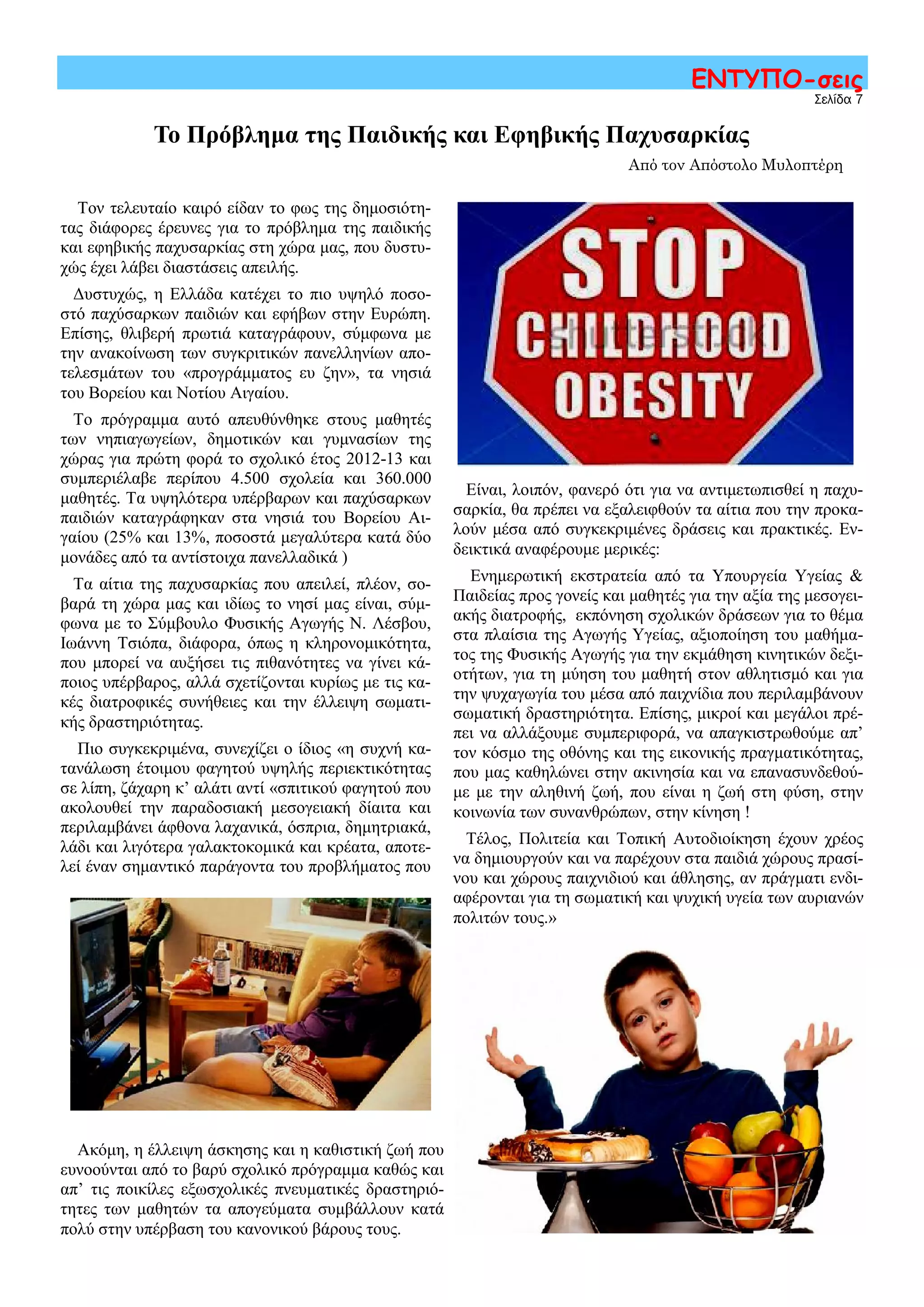 Είναι, λοιπόν, φανερό ότι για να αντιμετωπισθεί η παχυ-
σαρκία, θα πρέπει να εξαλειφθούν τα αίτια που την προκα-
λούν μέσα από συγκεκριμένες δράσεις και πρακτικές. Εν-
δεικτικά αναφέρουμε μερικές:
Ενημερωτική εκστρατεία από τα Υπουργεία Υγείας &
Παιδείας προς γονείς και μαθητές για την αξία της μεσογει-
ακής διατροφής, εκπόνηση σχολικών δράσεων για το θέμα
στα πλαίσια της Αγωγής Υγείας, αξιοποίηση του μαθήμα-
τος της Φυσικής Αγωγής για την εκμάθηση κινητικών δεξι-
οτήτων, για τη μύηση του μαθητή στον αθλητισμό και για
την ψυχαγωγία του μέσα από παιχνίδια που περιλαμβάνουν
σωματική δραστηριότητα. Επίσης, μικροί και μεγάλοι πρέ-
πει να αλλάξουμε συμπεριφορά, να απαγκιστρωθούμε απ’
τον κόσμο της οθόνης και της εικονικής πραγματικότητας,
που μας καθηλώνει στην ακινησία και να επανασυνδεθού-
με με την αληθινή ζωή, που είναι η ζωή στη φύση, στην
κοινωνία των συνανθρώπων, στην κίνηση !
Τέλος, Πολιτεία και Τοπική Αυτοδιοίκηση έχουν χρέος
να δημιουργούν και να παρέχουν στα παιδιά χώρους πρασί-
νου και χώρους παιχνιδιού και άθλησης, αν πράγματι ενδι-
αφέρονται για τη σωματική και ψυχική υγεία των αυριανών
πολιτών τους.»
Σελίδα 7
ΕΝΤΥΠΟ-σεις
Το Πρόβλημα της Παιδικής και Εφηβικής Παχυσαρκίας
Από τον Απόστολο Μυλοπτέρη
Τον τελευταίο καιρό είδαν το φως της δημοσιότη-
τας διάφορες έρευνες για το πρόβλημα της παιδικής
και εφηβικής παχυσαρκίας στη χώρα μας, που δυστυ-
χώς έχει λάβει διαστάσεις απειλής.
Δυστυχώς, η Ελλάδα κατέχει το πιο υψηλό ποσο-
στό παχύσαρκων παιδιών και εφήβων στην Ευρώπη.
Επίσης, θλιβερή πρωτιά καταγράφουν, σύμφωνα με
την ανακοίνωση των συγκριτικών πανελληνίων απο-
τελεσμάτων του «προγράμματος ευ ζην», τα νησιά
του Βορείου και Νοτίου Αιγαίου.
Το πρόγραμμα αυτό απευθύνθηκε στους μαθητές
των νηπιαγωγείων, δημοτικών και γυμνασίων της
χώρας για πρώτη φορά το σχολικό έτος 2012-13 και
συμπεριέλαβε περίπου 4.500 σχολεία και 360.000
μαθητές. Τα υψηλότερα υπέρβαρων και παχύσαρκων
παιδιών καταγράφηκαν στα νησιά του Βορείου Αι-
γαίου (25% και 13%, ποσοστά μεγαλύτερα κατά δύο
μονάδες από τα αντίστοιχα πανελλαδικά )
Τα αίτια της παχυσαρκίας που απειλεί, πλέον, σο-
βαρά τη χώρα μας και ιδίως το νησί μας είναι, σύμ-
φωνα με το Σύμβουλο Φυσικής Αγωγής Ν. Λέσβου,
Ιωάννη Τσιόπα, διάφορα, όπως η κληρονομικότητα,
που μπορεί να αυξήσει τις πιθανότητες να γίνει κά-
ποιος υπέρβαρος, αλλά σχετίζονται κυρίως με τις κα-
κές διατροφικές συνήθειες και την έλλειψη σωματι-
κής δραστηριότητας.
Πιο συγκεκριμένα, συνεχίζει ο ίδιος «η συχνή κα-
τανάλωση έτοιμου φαγητού υψηλής περιεκτικότητας
σε λίπη, ζάχαρη κ’ αλάτι αντί «σπιτικού φαγητού που
ακολουθεί την παραδοσιακή μεσογειακή δίαιτα και
περιλαμβάνει άφθονα λαχανικά, όσπρια, δημητριακά,
λάδι και λιγότερα γαλακτοκομικά και κρέατα, αποτε-
λεί έναν σημαντικό παράγοντα του προβλήματος που
Ακόμη, η έλλειψη άσκησης και η καθιστική ζωή που
ευνοούνται από το βαρύ σχολικό πρόγραμμα καθώς και
απ’ τις ποικίλες εξωσχολικές πνευματικές δραστηριό-
τητες των μαθητών τα απογεύματα συμβάλλουν κατά
πολύ στην υπέρβαση του κανονικού βάρους τους.
 